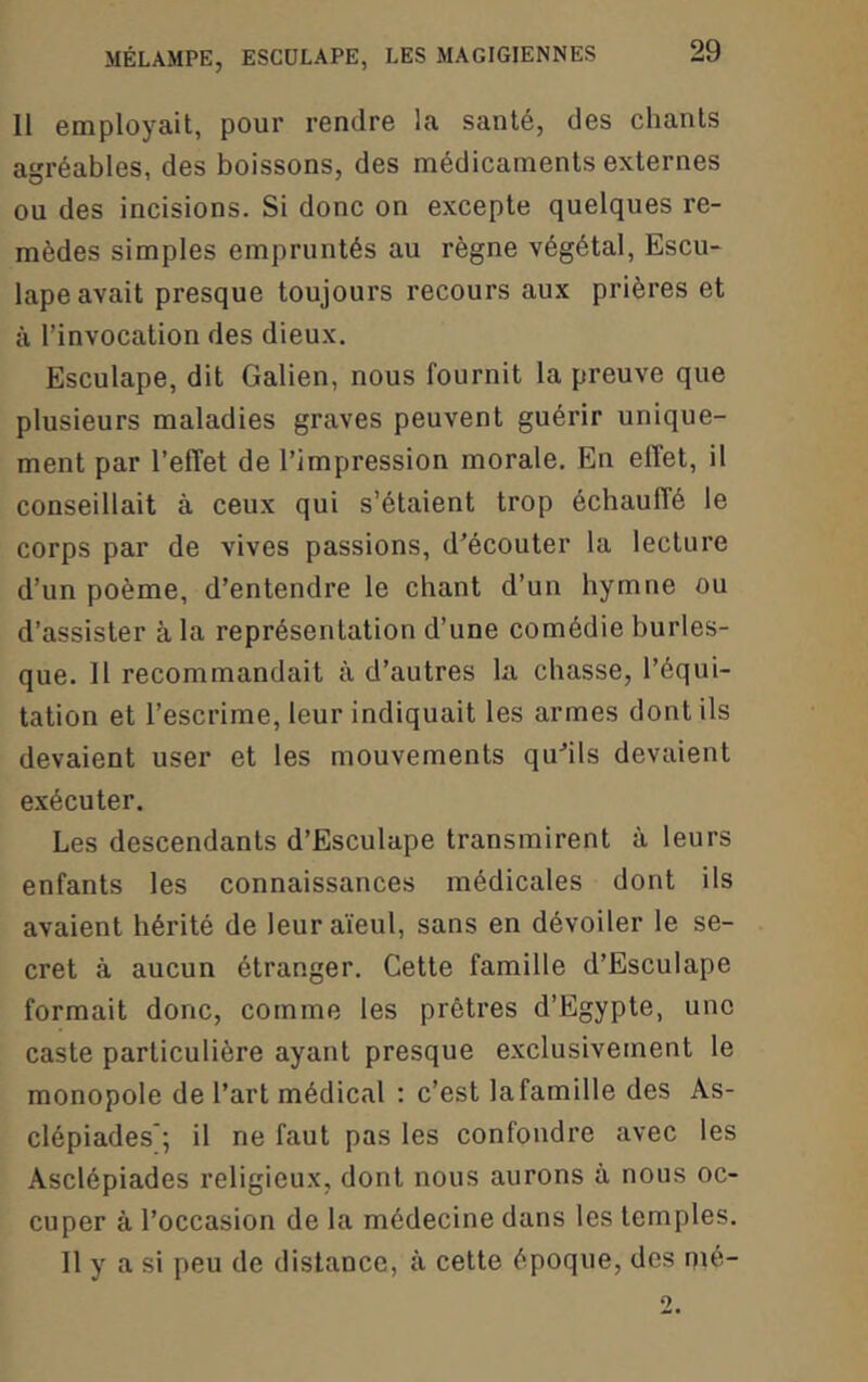 Il employait, pour rendre la santé, des chants agréables, des boissons, des médicaments externes ou des incisions. Si donc on excepte quelques re- mèdes simples empruntés au règne végétal, Escu- lape avait presque toujours recours aux prières et à l’invocation des dieux. Esculape, dit Galien, nous fournit la preuve que plusieurs maladies graves peuvent guérir unique- ment par l’effet de l’impression morale. En effet, il conseillait à ceux qui s’étaient trop échauffé le corps par de vives passions, d'écouter la lecture d’un poème, d’entendre le chant d’un hymne ou d’assister à la représentation d’une comédie burles- que. 11 recommandait à d’autres la chasse, l’équi- tation et l’escrime, leur indiquait les armes dont ils devaient user et les mouvements qu'ils devaient exécuter. Les descendants d’Esculape transmirent à leurs enfants les connaissances médicales dont ils avaient hérité de leur aïeul, sans en dévoiler le se- cret à aucun étranger. Cette famille d’Esculape formait donc, comme les prêtres d’Egypte, une caste particulière ayant presque exclusivement le monopole de l’art médical ; c’est la famille des As- clépiades*; il ne faut pas les confondre avec les Asclépiades religieux, dont nous aurons à nous oc- cuper à l’occasion de la médecine dans les temples. Il y a si peu de distance, à cette époque, des nié-