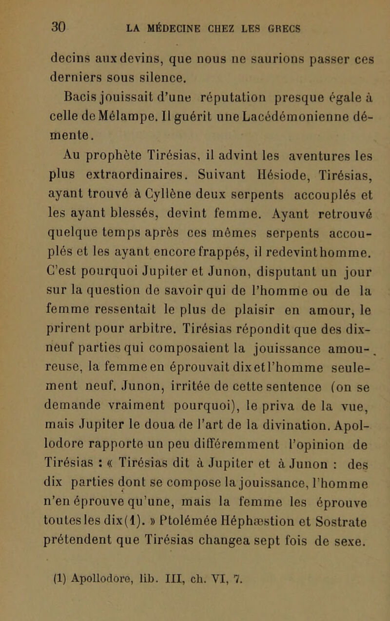 decins aux devins, que nous ne saurions passer ces derniers sous silence. Bacis jouissait d’une réputation presque égale à celle de Mélampe, Il guérit une Lacédémonienne dé- mente. Au prophète Tirésias, il advint les aventures les plus extraordinaires. Suivant Hésiode, Tirésias, ayant trouvé à Cyllène deux serpents accouplés et les ayant blessés, devint femme. Ayant retrouvé quelque temps après ces mêmes serpents accou- plés et les ayant encore frappés, il redevinthomme. C’est pourquoi Jupiter et Junon, disputant un jour sur la question de savoir qui de l’homme ou de la femme ressentait le plus de plaisir en amour, le prirent pour arbitre. Tirésias répondit que des dix- neuf parties qui composaient la jouissance amou-. reuse, la femme en éprouvait dixetl’homme seule- ment neuf. Junon, irritée de cette sentence (on se demande vraiment pourquoi), le priva de la vue, mais Jupiter le doua de l’art de la divination. Apol- lodore rapporte un peu différemment l’opinion de Tirésias : « Tirésias dit à Jupiter et à Junon : des dix parties dont se compose la jouissance, l’homme n’en éprouve qu’une, mais la femme les éprouve toutes les dix(l). » Ptolémée Héphæstion et Sostrate prétendent que Tirésias changea sept fois de sexe. (1) Apollodore, lib. III, ch. VI, 7.