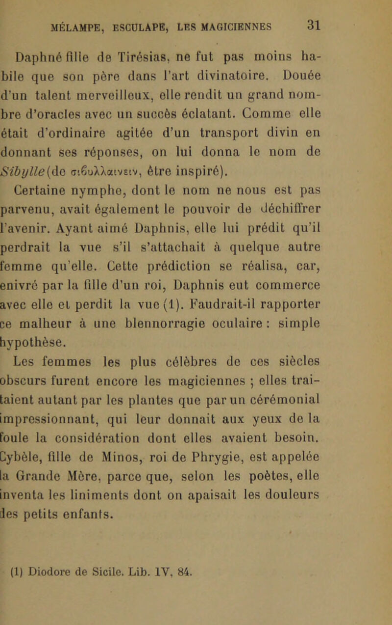 Daphné fille de Tirésias, ne fut pas moins ha- bile que son père dans l’art divinatoire. Douée d’un talent merveilleux, elle rendit un grand nom- bre d’oracles avec un succès éclatant. Comme elle était d’ordinaire agitée d’un transport divin en donnant ses réponses, on lui donna le nom de Sibi)lle{à.Q (TiêuXXatvsiv, être inspiré). Certaine nymphe, dont le nom ne nous est pas parvenu, avait également le pouvoir de déchiffrer l’avenir. Ayant aimé Daphnis, elle lui prédit qu’il perdrait la vue s’il s’attachait à quelque autre femme qu’elle. Cette prédiction se réalisa, car, enivré par la fille d’un roi, Daphnis eut commerce avec elle et perdit la vue(l). Faudrait-il rapporter ce malheur à une blennorragie oculaire : simple hypothèse. Les femmes les plus célèbres de ces siècles obscurs furent encore les magiciennes ; elles trai- taient autant par les plantes que par un cérémonial impressionnant, qui leur donnait aux yeux de la foule la considération dont elles avaient besoin. Cybèle, fille de Minos, roi de Phrygie, est appelée la Grande Mère, parce que, selon les poètes, elle inventa les liniments dont on apaisait les douleurs [les petits enfants.