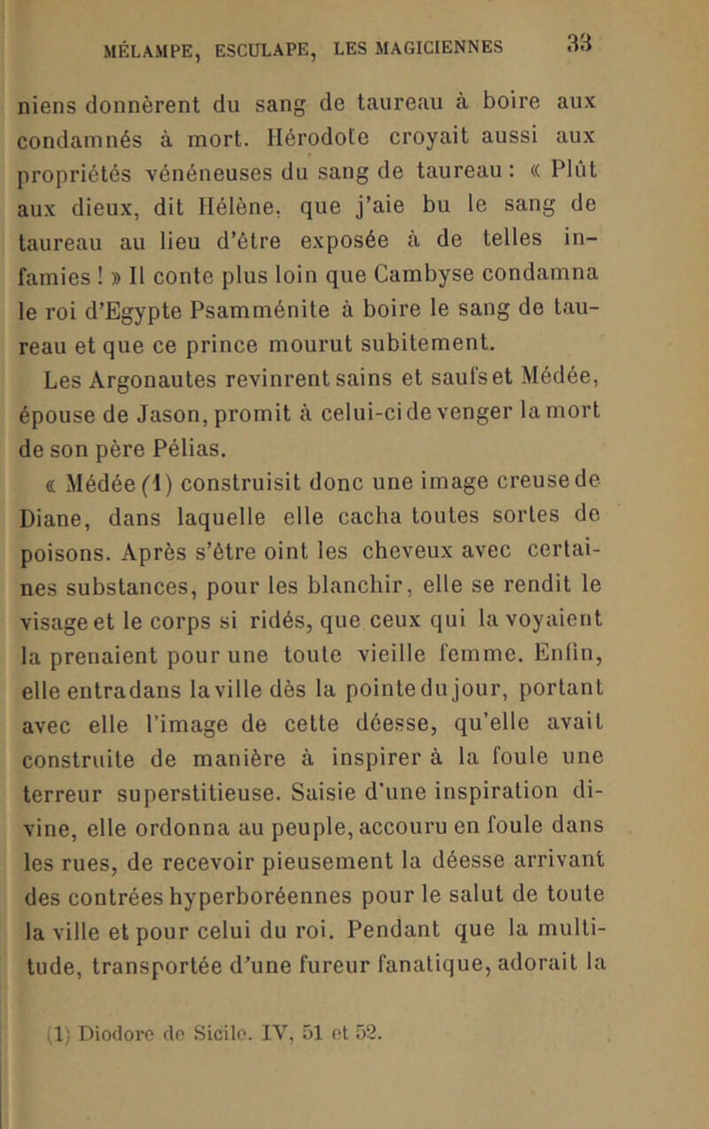 niens donnèrent du sang de taureau à boire aux condamnés à mort. Hérodote croyait aussi aux propriétés vénéneuses du sang de taureau ; « Plût aux dieux, dit Hélène, que j’aie bu le sang de taureau au lieu d’être exposée à de telles in- famies ! » H conte plus loin que Cambyse condamna le roi d’Egypte Psamménite à boire le sang do tau- reau et que ce prince mourut subitement. Les Argonautes revinrent sains et saufs et Médée, épouse de Jason, promit à celui-ci de venger la mort de son père Pélias. (C Médée (1) construisit donc une image creuse de Diane, dans laquelle elle cacha toutes sortes de poisons. Après s’étre oint les cheveux avec certai- nes substances, pour les blanchir, elle se rendit le visage et le corps si ridés, que ceux qui la voyaient la prenaient pour une toute vieille femme. Enfin, elle entradans la ville dès la pointedu jour, portant avec elle l’image de cette déesse, qu’elle avait construite de manière à inspirer à la foule une terreur superstitieuse. Saisie d’une inspiration di- vine, elle ordonna au peuple, accouru en foule dans les rues, de recevoir pieusement la déesse arrivant des contrées hyperboréennes pour le salut de toute la ville et pour celui du roi. Pendant que la multi- tude, transportée d’une fureur fanatique, adorait la