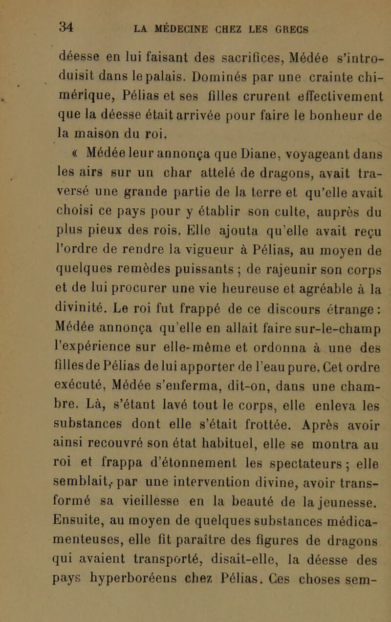 déesse en lui faisant des sacrifices, Médée s’intro- duisit dans le palais. Dominés par une crainte chi- mérique, Pélias et ses filles crurent effectivement que la déesse était arrivée pour faire le bonheur de la maison du roi, « Médée leur annonça que Diane, voyageant dans les airs sur un char attelé de dragons, avait tra- versé une grande partie de la terre et qu’elle avait choisi ce pays pour y établir son culte, auprès du plus pieux des rois. Elle ajouta qu’elle avait reçu l’ordre de rendre la vigueur à Pélias, au moyen de quelques remèdes puissants ; de rajeunir son corps et de lui procurer une vie heureuse et agréable à la divinité. Le roi fut frappé de ce discours étrange : Médée annonça qu’elle en allait faire sur-le-champ l’expérience sur elle-même et ordonna à une des fillesde Pélias de lui apporter de l’eau pure. Cet ordre exécuté, Médée s’enferma, dit-on, dans une cham- bre. Là, s’étant lavé tout le corps, elle enleva les substances dont elle s’était frottée. Après avoir ainsi recouvré son état habituel, elle se montra au roi et frappa d’étonnement les spectateurs ; elle semblait,- par une intervention divine, avoir trans- formé sa vieillesse en la beauté de la jeunesse. Ensuite, au moyen de quelques substances médica- menteuses, elle fit paraître des figures de dragons qui avaient transporté, disait-elle, la déesse des pays hyperboréens chez Pélias. Ces choses sem-