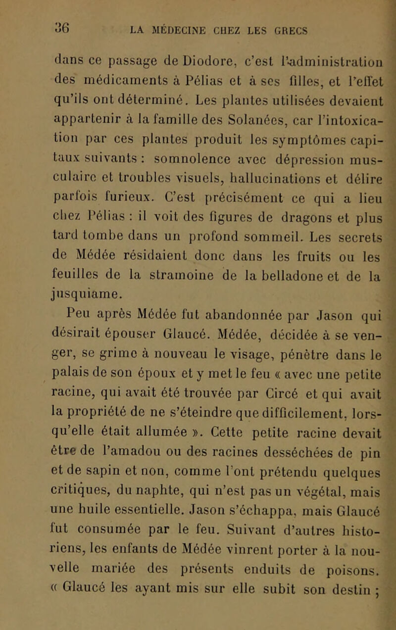 dans ce passage de Diodore, c’est l’-admiiiistratiou des médicaments à Pélias et à scs filles, et l’elï'et qu’ils ont déterminé. Les plantes utilisées devaient appartenir à la famille des Solanées, car l’intoxica- tion par ces plantes produit les symptômes capi- tau.x suivants : somnolence avec dépression mus- culaire et troubles visuels, hallucinations et délire parlois furieux. C’est précisément ce qui a lieu chez Pélias : il voit des figures de dragons et plus tard tombe dans un profond sommeil. Les secrets de Médée résidaient donc dans les fruits ou les feuilles de la stramoine de la belladone et de la jusquiame. Peu après Médée fut abandonnée par Jason qui désirait épouser Glaucé. Médée, décidée à se ven- ger, se grime à nouveau le visage, pénètre dans le palais de son époux et y met le feu « avec une petite racine, qui avait été trouvée par Circé et qui avait la propriété de ne s’éteindre que difficilement, lors- qu’elle était allumée ». Cette petite racine devait être de l’amadou ou des racines desséchées de pin et de sapin et non, comme l’ont prétendu quelques critiques, du naphte, qui n’est pas un végétal, mais une huile essentielle. Jason s’échappa, mais Glaucé fut consumée par le feu. Suivant d’autres histo- riens, les enfants de Médée vinrent porter à la nou- velle mariée des présents enduits de poisons. « Glaucé les ayant mis sur elle subit son destin ;