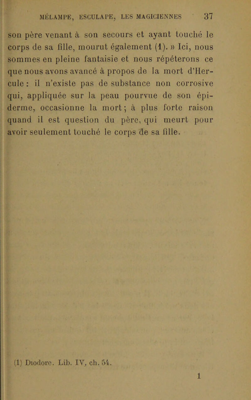 son père venant à son secours et ayant touché le corps de sa fille, mourut également (1). » Ici, nous sommes en pleine fantaisie et nous répéterons ce que nous avons avancé à propos de la mort d’Her- cule : il n’existe pas de substance non corrosive qui, appliquée sur la peau pourvue de son épi- derme, occasionne la mort ; à plus forte raison quand il est question du père, qui meurt pour avoir seulement touché le corps de sa fille. (1) Diodoi’c. Lib. IV, ch. 54. 1