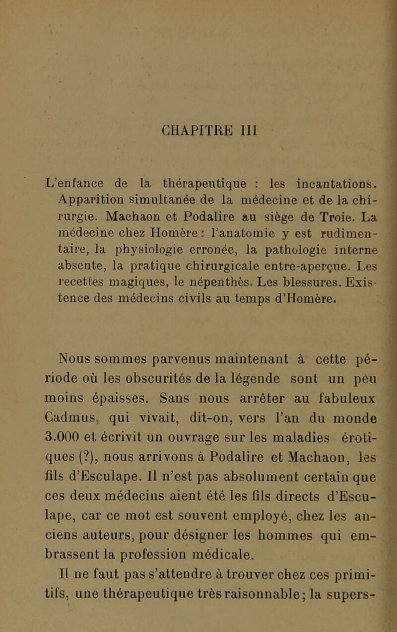 CHAPITRE 111 L’enfance de la thérapeutique : les incantations. Apparition simultanée de la médecine et de la chi- rurgie. Machaon et Podalire au siège de Troie. La médecine chez Homère: l’anatomie y est rudimen- taire, la physiologie erronée, la pathologie interne absente, la pratique chirurgicale entre-aperçue. Les l ecettes magiques, le népenthès. Les blessures. Exis- tence des médecins civils au temps d’Homère. Nous sommes parvenus maintenant à cette pé- riode où les obscurités de la légende sont un pêu moins épaisses. Sans nous arrêter au fabuleux Cadmus, qui vivait, dit-on, vers l’an du monde 3.000 et écrivit un ouvrage sur les maladies éroti- ques (?), nous arrivons à Podalire et Machaon, les fils d’Esculape. Il n’est pas absolument certain que ces deux médecins aient été les fils directs d’Escu- lape, car ce mot est souvent employé, chez les an- ciens auteurs, pour désigner les hommes qui em- brassent la profession médicale. Il ne faut pas s’attendre à trouver chez ces primi- tifs, une thérapeutique très raisonnable; la supers-