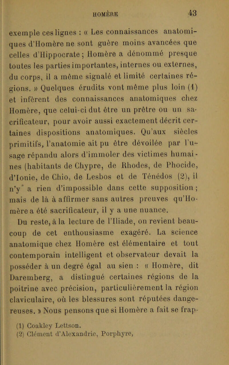 exemple ces lignes : « Les connaissances anatomi- ques d’Homère ne sont guère moins avancées que celles d’Hippocrate; Homère a dénommé presque toutes les parties importantes, internes ou externes, du corps, il a môme signalé et limité certaines ré- gions. » Quelques érudits vont même plus loin (1) et infèrent des connaissances anatomiques chez Homère, que celui-ci dut être un prêtre ou un sa- crificateur, pour avoir aussi exactement décrit cer- taines dispositions anatomiques. Qu’aux siècles primitifs, l’anatomie ait pu être dévoilée par l’u- sage répandu alors d’immoler des victimes humai- nes (habitants de Chypre, de Rhodes, de Phocidc, d’Ionie, de Chio, de Lesbos et de Ténédos (2), il n’y* a rien d’impossible dans cette supposition; mais de là à affirmer sans autres preuves qu’Ho- mèrea été sacrificateur, il y a une nuance. üu reste, à la lecture de l’Iliade, on revient beau- coup de cet enthousiasme exagéré. La science anatomique chez Homère est élémentaire et tout contemporain intelligent et observateur devait la posséder à un degré égal au sien : « Homère, dit Daremberg, a distingué certaines régions de la poitrine avec précision, particulièrement la région claviculaire, où les blessures sont réputées dange- reuses. » Nous pensons que si Homère a fait se frap- (1) Goakley Lettson. (2) Clément d’Alexandrie, Porphyre,