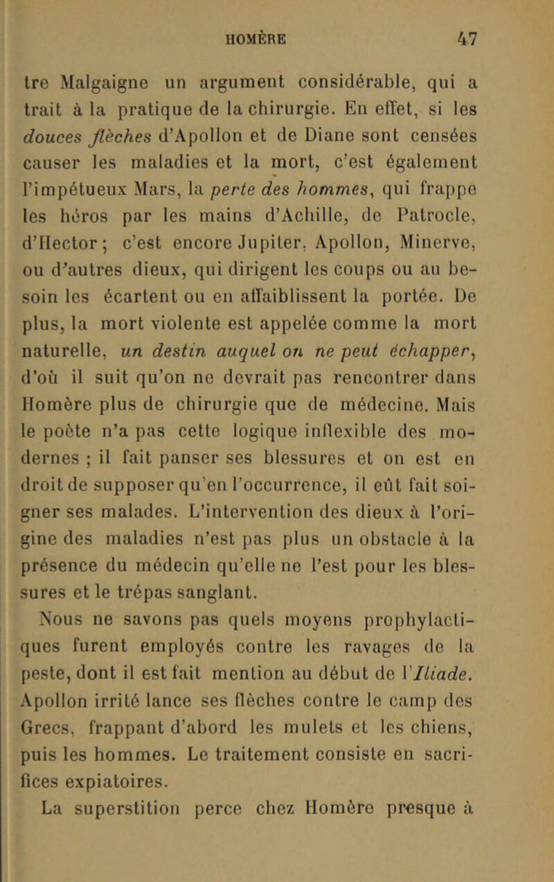 tre Malgaigne un argument considérable, qui a trait à la pratique de la chirurgie. En effet, si les douces flèches d’Apollon et de Diane sont censées causer les maladies et la mort, c’est également l’impétueux Mars, la perte des hommes, qui frappe les héros par les mains d’Achille, de Patrocle, d’Hector; c’est encore Jupiter, Apollon, Minerve, ou d^autres dieux, qui dirigent les coups ou au be- soin les écartent ou en affaiblissent la portée. De plus, la mort violente est appelée comme la mort naturelle, un destin auquel on ne peut échapper, d’où il suit qu’on ne devrait pas rencontrer dans Homère plus de chirurgie que de médecine. Mais le poète n’a pas cette logique inllexible des mo- dernes ; il fait panser ses blessures et on est en droit de supposer qu’en l’occurrence, il eût fait soi- gner ses malades. L’intervention des dieux à l’ori- gine des maladies n’est pas plus un obstacle à la présence du médecin qu’elle ne l’est pour les bles- sures et le trépas sanglant. Nous ne savons pas quels moyens prophylacti- ques furent employés contre les ravages de la peste, dont il est fait mention au début de llléade. Apollon irrité lance ses flèches contre le camp des Grecs, frappant d’abord les mulets et les chiens, puis les hommes. Le traitement consiste en sacri- fices expiatoires. La superstition perce chez Homère presque à