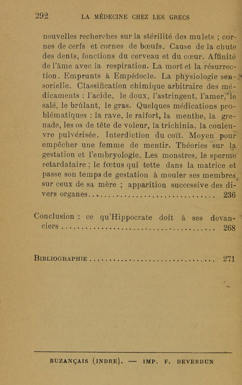 nouvelles recherches sur la stérilité des mulets ; cor- nes de cerfs et cornes de bœufs. Cause de la chute des dents, fonctions du cerveau et du cœur. Affinité de Tâme avec la respiration. La mort et la résurrec- tion. Emprunts à Empédocle. La physiologie sen-, sorielle. Classification chimique arbitraire des mé- dicaments : l’acide, le doux, l’astringent, ramer,'ie salé, le brillant, le gras. Quelques médications pro- blématiques : la rave, le raifort, la menthe, la gre- nade, les os de tète de voleur, la trichinia, la couleu- vre pulvérisée. Interdiction du coït. Moyen pour empêcher une femme de mentir. Théories sur la gestation et l’embryologie. Les monstres, le sperme retardataire ; le fœtus qui tette dans la matrice et passe son temps de gestation à mouler ses membres sur ceux de sa mère ; apparition successive des di- vers organes 236 Conclusion : ce qu’Hippocrate doit à ses devan- ciers 268 Bibliographie 271 BUZANÇAIS (iNDRE). — IMP. F. DEVERDÜN