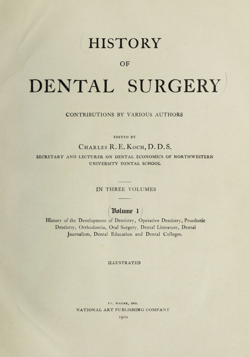 HISTORY OF DENTAL SURGERY CONTRIBUTIONS BY VARIOUS AUTHORS EDITED BY Charles R. E. Koch, D. D. S. SECRETARY AND LECTURER ON DENTAL ECONOMICS OF NORTHWESTERN UNIVERSITY DENTAL SCHOOL IN THREE VOLUMES Ufllunu* 1 History of the Development of Dentistry, Operative Dentistry, Prosthetic Dentistry, Orthodontia, Oral Surgery, Dental Literature, Dental Journalism, Dental Education and Dental Colleges. ILLUSTRATED FT. WAYNE, IND. NATIONAL ART PUBLISHING COMPANY 1910