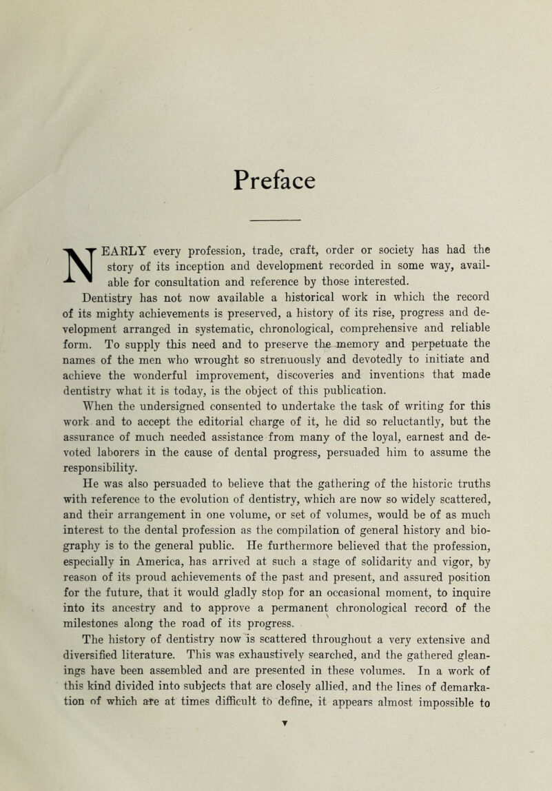 Preface NEARLY every profession, trade, craft, order or society has had the story of its inception and development recorded in some way, avail- able for consultation and reference by those interested. Dentistry has not now available a historical work in which the record of its mighty achievements is preserved, a history of its rise, progress and de- velopment arranged in systematic, chronological, comprehensive and reliable form. To supply this need and to preserve the memory and perpetuate the names of the men who wrought so strenuously and devotedly to initiate and achieve the wonderful improvement, discoveries and inventions that made dentistry what it is today, is the object of this publication. When the undersigned consented to undertake the task of writing for this work and to accept the editorial charge of it, he did so reluctantly, but the assurance of much needed assistance from many of the loyal, earnest and de- voted laborers in the cause of dental progress, persuaded him to assume the responsibility. He was also persuaded to believe that the gathering of the historic truths with reference to the evolution of dentistry, which are now so widely scattered, and their arrangement in one volume, or set of volumes, would be of as much interest to the dental profession as the compilation of general history and bio- graphy is to the general public. He furthermore believed that the profession, especially in America, has arrived at such a stage of solidarity and vigor, by reason of its proud achievements of the past and present, and assured position for the future, that it would gladly stop for an occasional moment, to inquire into its ancestry and to approve a permanent chronological record of the milestones along the road of its progress. The history of dentistry now is scattered throughout a very extensive and diversified literature. This was exhaustively searched, and the gathered glean- ings have been assembled and are presented in these volumes. In a work of this kind divided into subjects that are closely allied, and the lines of demarka- tion of which are at times difficult to define, it appears almost impossible to