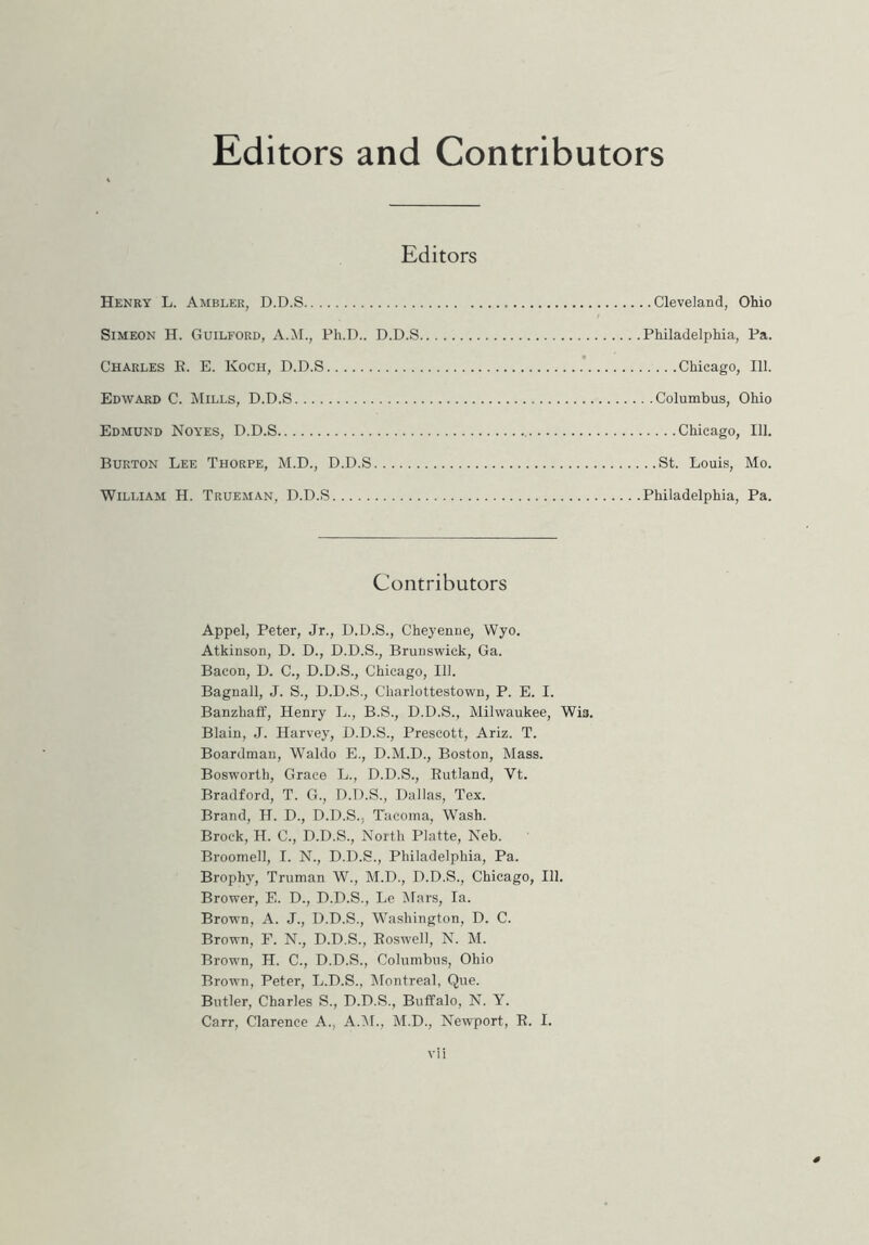 Editors and Contributors Editors Henry L. Ambler, D.D.S Cleveland, Ohio Simeon H. Guilford, A.M., Ph.D.. D.D.S Philadelphia, Pa. Charles E. E. Koch, D.D.S Chicago, 111. Edward C. Mills, D.D.S Columbus, Ohio Edmund Noyes, D.D.S Chicago, 111. Burton Lee Thorpe, M.D., D.D.S St. Louis, Mo. William H. Trueman, D.D.S Philadelphia, Pa. Contributors Appel, Peter, Jr., D.D.S., Cheyenne, Wyo. Atkinson, D. D., D.D.S., Brunswick, Ga. Bacon, D. C., D.D.S., Chicago, 111. Bagnall, J. S., D.D.S., Charlottestown, P. E. I. Banzhaff, Henry L., B.S., D.D.S., Milwaukee, Wis. Blain, J. Harvey, D.D.S., Prescott, Ariz. T. Boardman, Waldo E., D.M.D., Boston, Mass. Bosworth, Grace L., D.D.S., Eutland, Yt. Bradford, T. G., D.D.S., Dallas, Tex. Brand, H. D., D.D.S., Tacoma, Wash. Brock, H. C., D.D.S., North Platte, Neb. Broomell, I. N., D.D.S., Philadelphia, Pa. Brophy, Truman W., M.D., D.D.S., Chicago, 111. Brower, E. D., D.D.S., Le Mars, la. Brown, A. J., D.D.S., Washington, D. C. Brown, F. N., D.D.S., Eoswell, N. M. Brown, H. C., D.D.S., Columbus, Ohio Brown, Peter, L.D.S., Montreal, Que. Butler, Charles S., D.D.S., Buffalo, N. Y. Carr, Clarence A., A.M., M.D., Newport, E. I.