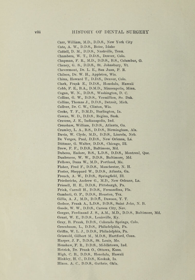 Carr, William, M.D., D.D.S., New York City Cate, A. W., D.D.S., Boise, Idaho Cattell, D. M., D.D.S., Nashville, Tenn. Chambers, W. T., D.D.S., Denver, Colo. Chapman, F. R., M.D., D.D.S., B.S., Columbus, 0. Cheney, G. S., D.D.S., St. Johnsbury, Vt. Chevremont, Dr. L. E., San Juan, P. R. Chilson, Dr. W. H., Appleton, Wis. Chinn, Howard T., D.D.S., Denver, Colo. Clark, Frank E., D.D.S., Honolulu, Hawaii Cobb, F. E., B.A., D.M.D., Minneapolis, Minn. Cogan, W. N., D.D.S., Washington, D. C. Collins, G. W., D.D.S., Vermillion, So. Dak. Collins, Thomas J., D.D.S., Detroit, Mich. Collver, Dr. C. W., Clinton, Wis. Cooke, T. F., D.M.D., Burlington, la. Cowan, W. D., D.D.S., Regina, Sask. Cravens, J. E., Indianapolis, Ind. Crenshaw, William, D.D.S., Atlanta, Ga. Crumley, L. A., B.S., D.D.S., Birmingham, Ala. Davis, W. Clyde, M.D., D.D.S., Lincoln, Neb. De Verges, Paul, D.D.S., New Orleans, La. Dittmar, G. Walter, D.D.S., Chicago, 111. Drew, F. F., D.D.S., Baltimore, Md. Dubeau, Eudore, B.S., L.D.S., D.D.S., Montreal, Que. Dunbracco, W. W., D.D.S., Baltimore, Md. Fellows, Dana W., M.D., Portland, Me. Fisher, Fred F., D.D.S., Manchester, N. H. Foster, Sheppard W., D.D.S., Atlanta, Ga. French, A. W., D.D.S., Springfield, 111. Friederiehs, Andrew G., M.D., New Orleans, La. Friesell, H. E., D.D.S., Pittsburgh, Pa. Frink, Carroll H., D.D.S., Fernandina, Fla. Gambati, O. F., D.D.S., Houston, Tex. Gillis, A. J., M.D., D.D.S., Dawson, Y. T. Godsoe, Frank A., L.D.S., D.D.S., Saint John, N. B. Goode, W. W., D.D.S., Carson City, Nev. Gorgas, Ferdinand ,T. S., A.M., M.D., D.D.S., Baltimore, Md. Grant, W. E., D.D.S., Louisville, Ky. Gray, B. Frank, D.D.S., Colorado Springs, Colo. Greenbaum, L., D.D.S., Philadelphia, Pa. Griffin, W. L. J., D.D.S., Philadelphia, Pa. Griswold, Gilbert M., M.D.S., Hartford, Conn. Harper, J. P., D.D.S., St. Louis, Mo. Henshaw, F. R., D.D.S., Middletown, Ind. Hetrick, Dr. Frank O., Ottawa, Kans. High, C. B., D.D.S., Honolulu, Hawaii Hinkley, H. C., D.D.S., Keokuk, la. Hixon, A. C., D.D.S., Guthrie, Okla.