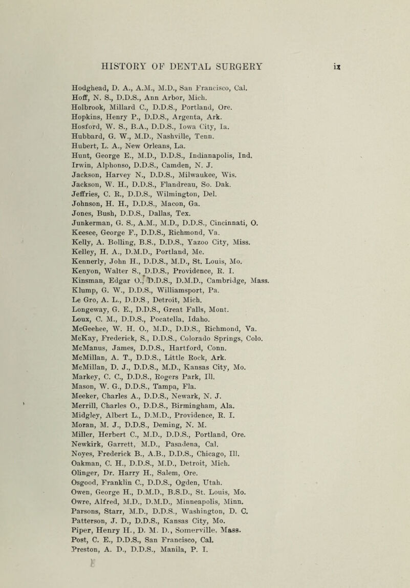 Hodghead, D. A., A.M., M.D., San Francisco, Cal. Hoff, N. S., D.D.S., Ann Arbor, Mich. Holbrook, Millard C., D.D.S., Portland, Ore. Hopkins, Henry P., D.D.S., Argenta, Ark. Hosford, W. S., B.A., D.D.S., Iowa City, la. Hubbard, G. W., M.D., Nashville, Tenn. Hubert, L. A., New Orleans, La. Hunt, George E., M.D., D.D.S., Indianapolis, Ind. Irwin, Alplionso, D.D.S., Camden, N. J. Jackson, Harvey N., D.D.S., Milwaukee, Wis. Jackson, W. H., D.D.S., Flandreau, So. Dak. Jeffries, C. R., D.D.S., Wilmington, Del. Johnson, H. H., D.D.S., Macon, Ga. Jones, Bush, D.D.S., Dallas, Tex. Junkerman, G. S., A.M., M.D., D.D.S., Cincinnati, 0. Keesee, George F., D.D.S., Richmond, Ya. Kelly, A. Bolling, B.S., D.D.S., Yazoo City, Miss. Kelley, H. A., D.M.D., Portland, Me. Kennerly, John H., D.D.S., M.D., St. Louis, Mo. Kenyon, Walter S., D.D.S., Providence, B. I. Kinsman, Edgar O., D.D.S., D.M.D., Cambridge, Mass. Klump, G. W., D.D.S., Williamsport, Pa. Le Gro, A. L., D.D.S, Detroit, Mich. Longeway, G. E., D.D.S., Great Falls, Mont. Loux, C. M., D.D.S., Pocatella, Idaho. McGeehee, W. H. O., M.D., D.D.S., Richmond, Va. McKay, Frederick, S., D.D.S., Colorado Springs, Colo. McManus, James, D.D.S., Hartford, Conn. McMillan, A. T., D.D.S., Little Bock, Ark. McMillan, D. J., D.D.S., M.D., Kansas City, Mo. Markey, C. C., D.D.S., Rogers Park, 111. Mason, W. G., D.D.S., Tampa, Fla. Meeker, Charles A., D.D.S., Newark, N. J. Merrill, Charles O., D.D.S., Birmingham, Ala. Midgley, Albert L., D.M.D., Providence, B. I. Moran, M. J., D.D.S., Deming, N. M. Miller, Herbert C., M.D., D.D.S., Portland, Ore. Newkirk, Garrett, M.D., Pasadena, Cal. Noyes, Frederick B., A.B., D.D.S., Chicago, 111. Oakman, C. H., D.D.S., M.D., Detroit, Mich. Olinger, Dr. Harry H., Salem, Ore. Osgood, Franklin C., D.D.S., Ogden, Utah. Owen, George H., D.M.D., B.S.D., St. Louis, Mo. Owre, Alfred, M.D., D.M.D., Minneapolis, Minn. Parsons, Starr, M.D., D.D.S., Washington, D. C. Patterson, J. D., D.D.S., Kansas City, Mo. Piper, Henry H., D. M. I)., Somerville, Ma38. Post, C. E., D.D.S., San Francisco, Cal. Preston, A. D., D.D.S., Manila, P. I.