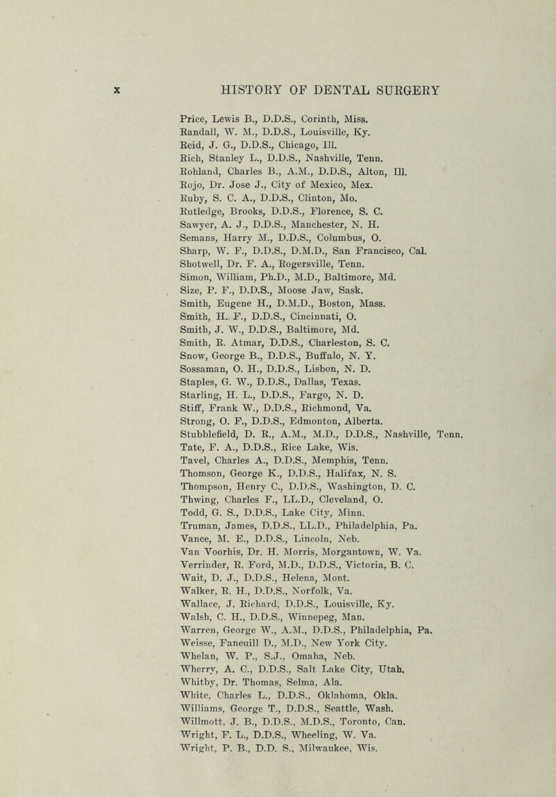 Price, Lewis B., D.D.S., Corinth, Miss. Randall, W. M., D.D.S., Louisville, Ky. Reid, J. G., D.D.S., Chicago, 111. Rich, Stanley L., D.D.S., Nashville, Tenn. Rohland, Charles B., A.M., D.D.S., Alton, 111. Rojo, Dr. Jose J., City of Mexico, Mex. Ruby, S. C. A., D.D.S., Clinton, Mo. Rutledge, Brooks, D.D.S., Florence, S. C. Sawyer, A. J., D.D.S., Manchester, N. H. Semans, Harry M., D.D.S., Columbus, O. Sharp, W. F., D.D.S., D.M.D., San Francisco, Cal. Shotwell, Dr. F. A., Rogersville, Tenn. Simon, William, Ph.D., M.D., Baltimore, Md. Size, P. F., D.D.S., Moose Jaw, Sask. Smith, Eugene H., D.M.D., Boston, Mass. Smith, H. F., D.D.S., Cincinnati, O. Smith, J. W., D.D.S., Baltimore, Md. Smith, R. Atmar, D.D.S., Charleston, S. C. Snow, George B., D.D.S., Buffalo, N. Y. Sossaman, O. H., D.D.S., Lisbon, N. D. Staples, G. W., D.D.S., Dallas, Texas. Starling, H. L., D.D.S., Fargo, N. D. Stiff, Frank W., D.D.S., Richmond, Ya. Strong, 0. F., D.D.S., Edmonton, Alberta. Stubblefield, D. R., A.M., M.D., D.D.S., Nashville, Tenn. Tate, F. A., D.D.S., Rice Lake, Wis. Tavel, Charles A., D.D.S., Memphis, Tenn. Thomson, George K., D.D.S., Halifax, N. S. Thompson, Henry C., D.D.S., Washington, D. C. Thwing, Charles F., LL.D., Cleveland, O. Todd, G. S., D.D.S., Lake City, Minn. Truman, James, D.D.S., LL.D., Philadelphia, Pa. Vance, M. E., D.D.S., Lincoln, Neb. Van Yoorhis, Dr. H. Morris, Morgantown, W. Va. Verrinder, R. Ford, M.D., D.D.S., Victoria, B. C. Wait, D. J., D.D.S., Helena, Mont. Walker, R. H., D.D.S., Norfolk, Va. Wallace, J. Richard; D.D.S., Louisville, Ky. Walsh, C. H., D.D.S., Winnepeg, Man. Warren, George W., A.M., D.D.S., Philadelphia, Pa. Weisse, Faneuill D., M.D., New York City. Whelan, W. P., S.J., Omaha, Neb. Wherry, A. C., D.D.S., Salt Lake City, Utah. Whitby, Dr. Thomas, Selma, Ala. White, Charles L., D.D.S., Oklahoma, Okla. Williams, George T., D.D.S., Seattle, Wash. Willmott, J. B., D.D.S., M.D.S., Toronto, Can. Wright, F. L., D.D.S., Wheeling, W. Va. Wright, P. B., D.D. S., Milwaukee, Wis.