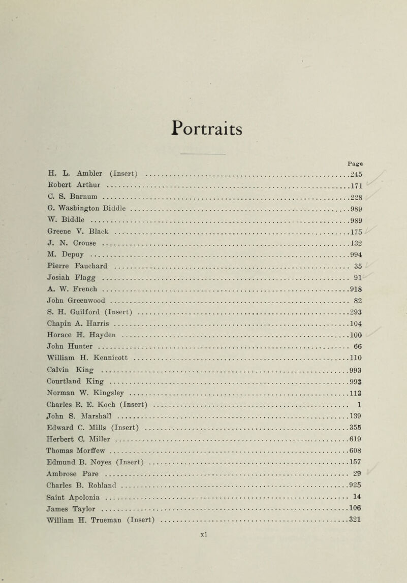 Portraits Page H. L. Ambler (Insert) 245 Robert Arthur .171 C. S. Barnum 228 G. Washington Biddle 989 W. Biddle 989 Greene V. Black 175 J. N. Crouse 132 M. Depuy 994 Pierre Fauehard 35 Josiah Flagg 91 A. W. French 918 John Greenwood 82 S. H. Guilford (Insert) 293 Chapin A. Harris 104 Horace H. Hayden 100 John Hunter 66 William H. Kennicott 110 Calvin King 993 Courtland King 993 Norman W. Kingsley 113 Charles R. E. Koch (Insert) 1 John S. Marshall 139 Edward C. Mills (Insert) 355 Herbert C. Miller 619 Thomas Morffew 608 Edmund B. Noyes (Insert) 157 Ambrose Pare 29 Charles B. Rohland 925 Saint Apolonia 14 James Taylor 106 William H. Trueman (Insert) 321