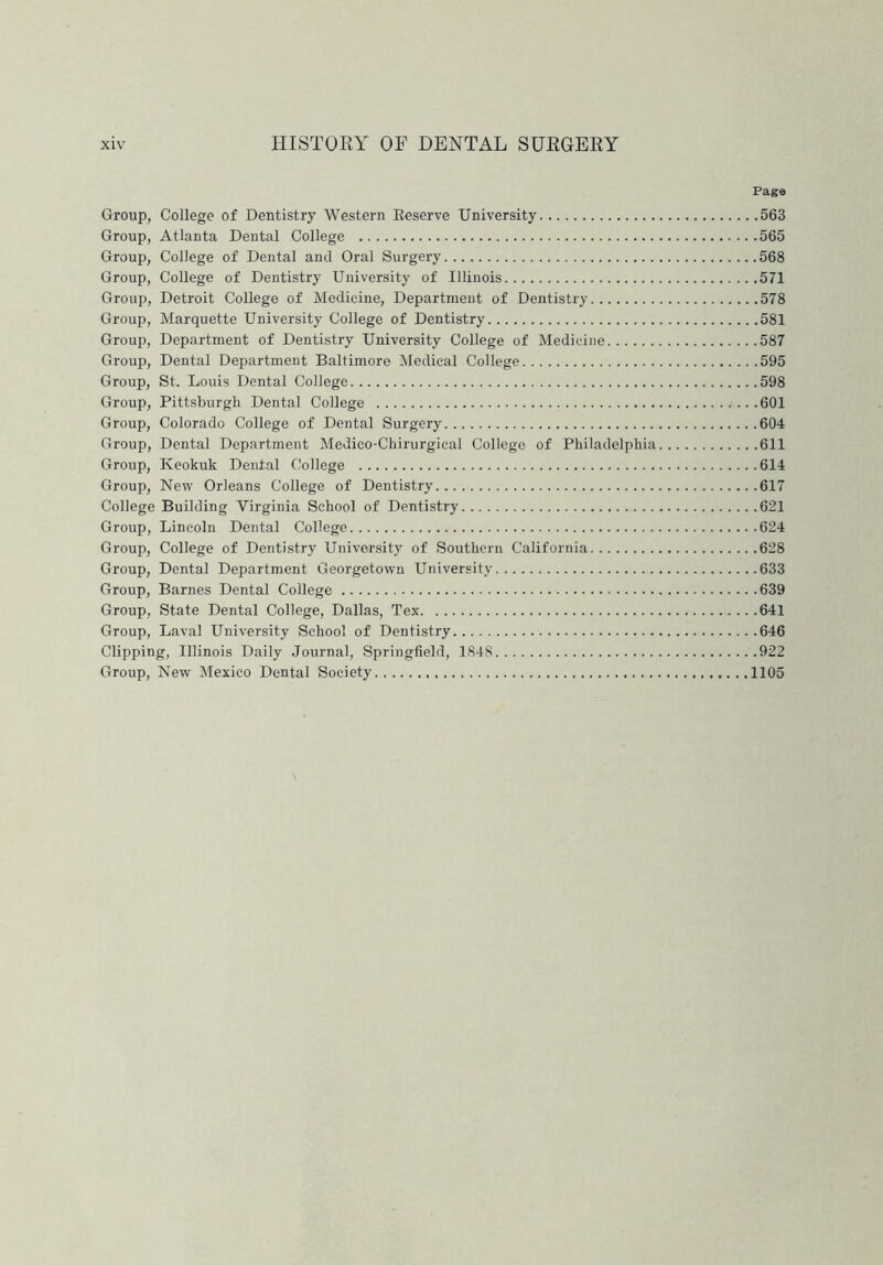 Page Group, College of Dentistry Western Reserve University 563 Group, Atlanta Dental College 565 Group, College of Dental and Oral Surgery 568 Group, College of Dentistry University of Illinois 571 Group, Detroit College of Medicine, Department of Dentistry 578 Group, Marquette University College of Dentistry 581 Group, Department of Dentistry University College of Medicine 587 Group, Dental Department Baltimore Medical College 595 Group, St. Louis Dental College 598 Group, Pittsburgh Dental College 601 Group, Colorado College of Dental Surgery 604 Group, Dental Department Medieo-Chirurgical College of Philadelphia 611 Group, Keokuk Dental College 614 Group, New Orleans College of Dentistry 617 College Building Virginia School of Dentistry 621 Group, Lincoln Dental College 624 Group, College of Dentistry University of Southern California 628 Group, Dental Department Georgetown University 633 Group, Barnes Dental College 639 Group, State Dental College, Dallas, Tex 641 Group, Laval University School of Dentistry 646 Clipping, Illinois Daily Journal, Springfield, 1848 922 Group, New Mexico Dental Society 1105