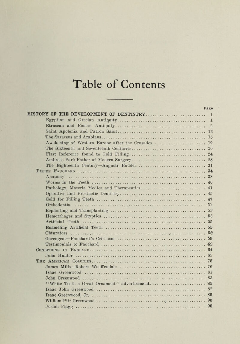 Table of Contents Pag# HISTORY OF THE DEVELOPMENT OF DENTISTRY 1 Egyptian and Grecian Antiquity 1 Etruscan and Roman Antiquity 2 Saint Apolonia and Patron Saint 13 The Saracens and Arabians 15 Awakening of Western Europe after the Crusades 19 The Sixteenth and Seventeenth Centuries 20 First Reference found to Gold Filling 24 Ambrose Pare Father of Modern Surgery 28 The Eighteenth Century—Augusti Buddei..' 31 Pierre Fauchard 34 Anatomy 38 Worms in the Teeth 40 Pathology, Materia Medica and Therapeutics . 41 Operative and Prosthetic Dentistry 45 Gold for Filling Teeth 47 Orthodontia 51 Replanting and Transplanting 53 Hemorrhages and Styptics 53 Artificial Teeth 55 Enameling Artificial Teeth 55 Obturators 58 Garengeot—Fauchard's Criticism 59 Testimonials to Fauchard 62 Conditions in England 64 John Hunter 65 The American Colonies 75 James Mills—Robert Wooffendale 76 Isaac Greenwood 81 John Greenwood 83 “White Teeth a Great Ornament” advertisement ’85 Isaac John Greenwood 87 Isaac Greenwood, Jr 89 William Pitt Greenwood 99 Josiah Flagg 90