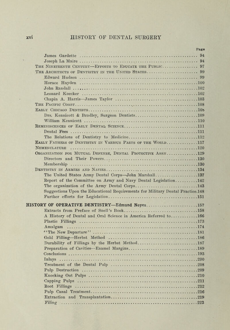 Page James Gardette 94 Joseph La Maire 94 The Nineteenth Century—Efforts to Educate the Public 97 The Architects of Dentistry in the United States 99 Edward Hudson 99 Horace Hayden 100 John Eandall 102 Leonard Koecker 102 Chapin A. Harris—James Taylor 103 The Pacific Coast , 108 Early Chicago Dentists 108 Drs. Kennicott & Bradley, Surgeon Dentists 109 William Kennicott 110 Reminiscences of Early Dental Science Ill Dental Fees Ill The Relations of Dentistry to Medicine 112 Early Fathers of Dentistry in Various Parts of the World 117 Nomenclature 120 Organization for Mutual Defense, Dental Protective Assn 129 Directors and Their Powers 130 Membership 130 Dentistry in Armies and Navies 134 The United States Army Dental Corps—John Marshall 137 Report of the Committee on Army and Navy Dental Legislation 142 The organization of the Army Dental Corps 143 Suggestions Upon the Educational Requirements for Military Dental Practice.148 Further efforts for Legislation 151 HISTORY OF OPERATIVE DENTISTRY—Edmund Noyes 157 Extracts from Preface of Snell’s Book 158 A History of Dental and Oral Science in America Referred to 166 Plastic Fillings 173 Amalgam 174 “The New Departure” 181 Gold Filling—Herbst Method 186 Durability of Fillings by the Herbst Method 187 Preparation of Cavities—Enamel Margins 189 Conclusions 193 Inlays 200 Treatment of the Dental Pulp 208 Pulp Destruction 209 Knocking Out Pulps 210 Capping Pulps 211 Root Fillings 212 Pulp Canal Treatment 216 Extraction and Transplantation 219 Filing 223