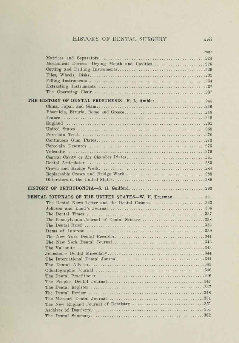 Page Matrices and Separators 224 Mechanical Devices—Drying Mouth and Cavities 226 Cutting and Drilling Instruments 229 Files, Wheels, Disks 232 Filling Instruments 234 Extracting Instruments 237 The Operating Chair 237 THE HISTORY OF DENTAL PROSTHESIS—H. L. Ambler 245 China, Japan and Siam 246 Phoenicia, Etruria, Rome and Greece 248 France 249 England 262 United States 268 Porcelain Teeth 270 Continuous Gum Plates 273 Porcelain Dentures 275 Vulcanite 279 Central Cavity or Air Chamber Plates 281 Dental Articulator 283 Crown and Bridge Work 284 Replaceable Crown and Bridge Work 288 Obturators in the United States 289 HISTORY OF ORTHODONTIA—S. H. Guilford 293 DENTAL JOURNALS OF THE UNITED STATES—W. H. Trueman 321 The Dental News Letter and the Dental Cosmos 333 Johnson and Lund’s Journal 336 The Dental Times 337 The Pennsylvania Journal of Dental Science 338 The Dental Brief 338 Items of Interest 339 The New York Dental Recorder 341 The New York Dental Journal 343 The Vulcanite 343 Johnston’s Dental Miscellany 344 The International Dental Journal 344 The Dental Adviser 345 Odontographic Journal 346 The Dental Practitioner 346 The Peoples Dental Journal 347 The Dental Register 347 The Dental Review 348 The Missouri Dental Journal 351 The New England Journal of Dentistry 351 Archives of Dentistry 351 The Dental Summary 352