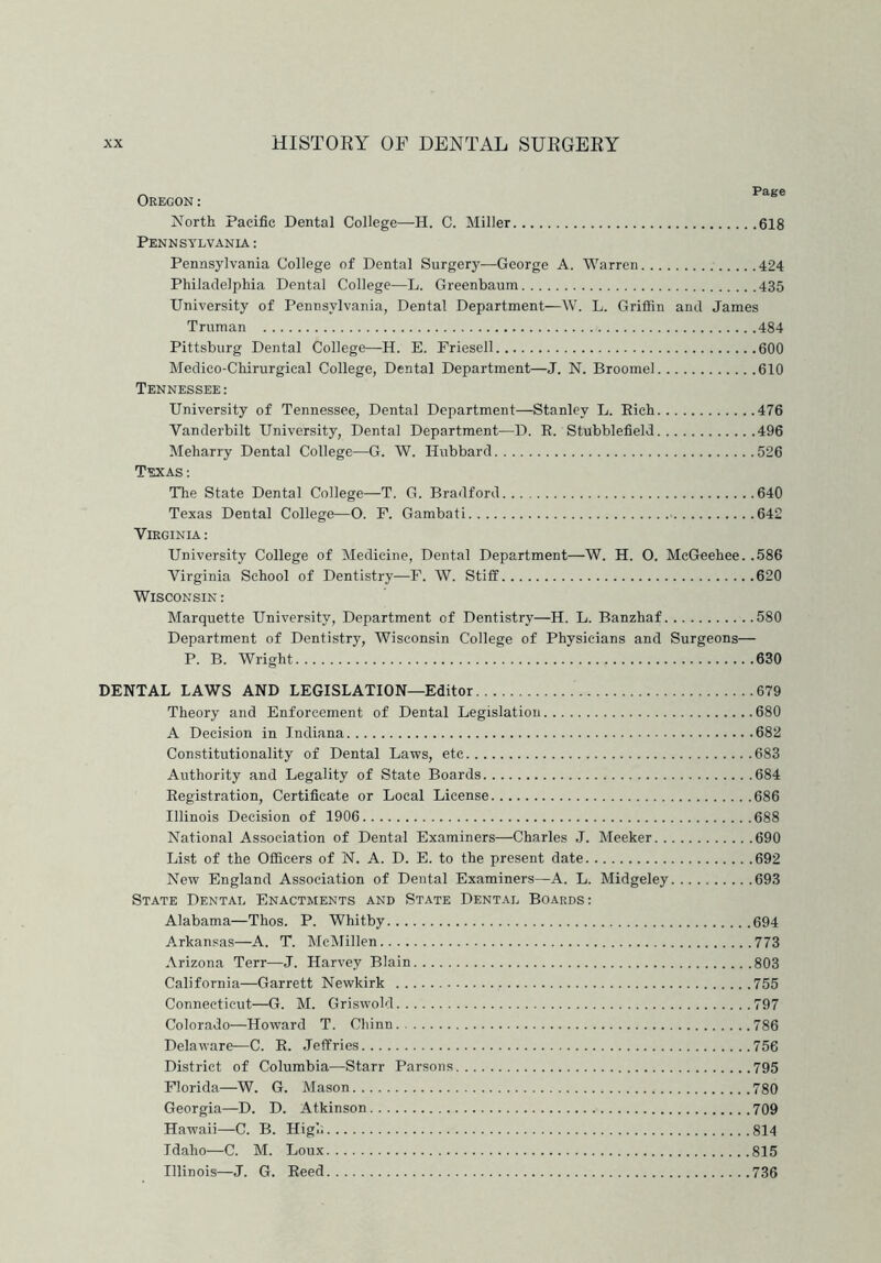 Oregon: North Pacific Dental College—H. C. Miller 618 Pennsylvania : Pennsylvania College of Dental Surgery—-George A. Warren 424 Philadelphia Dental College—L. Greenbaum 435 University of Pennsylvania, Dental Department—W. L. Griffin and James Truman 484 Pittsburg Dental College—H. E. Friesell 600 Medico-Chirurgical College, Dental Department—J. N. Broome! 610 Tennessee: University of Tennessee, Dental Department—Stanley L. Rich 476 Vanderbilt University, Dental Department—D. R. Stubblefield 496 Meharry Dental College—G. W. Hubbard 526 Texas: The State Dental College—T. G. Bradford 640 Texas Dental College—O. F. Gambati - 642 Virginia : University College of Medicine, Dental Department—W. H. 0. McGeehee. .586 Virginia School of Dentistry—F. W. Stiff 620 Wisconsin : Marquette University, Department of Dentistry—H. L. Banzhaf 580 Department of Dentistry, Wisconsin College of Physicians and Surgeons— P. B. Wright 630 DENTAL LAWS AND LEGISLATION—Editor 679 Theory and Enforcement of Dental Legislation 680 A Decision in Indiana 682 Constitutionality of Dental Laws, etc 683 Authority and Legality of State Boards 684 Registration, Certificate or Local License 686 Illinois Decision of 1906 688 National Association of Dental Examiners—Charles J. Meeker 690 List of the Officers of N. A. D. E. to the present date 692 New England Association of Dental Examiners—A. L. Midgeley 693 State Dental Enactments and State Dental Boards: Alabama—Thos. P. Whitby 694 Arkansas—A. T. McMillen 773 Arizona Terr—J. Harvey Blain 803 California—Garrett Newkirk 755 Connecticut—G. M. Griswold 797 Colorado—Howard T. Chinn 786 Delaware—C. R. Jeffries 756 District of Columbia—Starr Parsons 795 Florida—W. G. Mason 780 Georgia—D. D. Atkinson 709 Hawaii—C. B. High 814 Idaho—C. M. Loux 815 Illinois—J. G. Reed 736