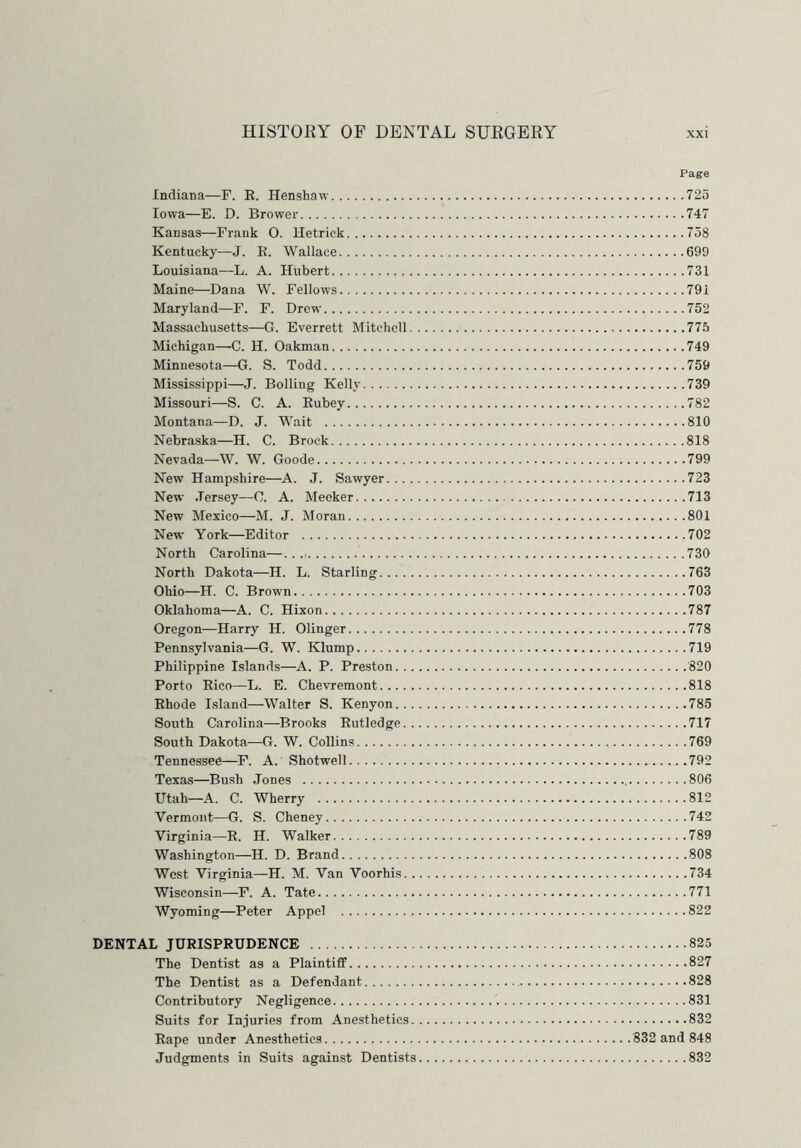 Page Indiana—F. R. Henshaw 725 Iowa—E. D. Brower 747 Kansas—Frank O. Hetrick 758 Kentucky—J. E. Wallace 699 Louisiana—L. A. Hubert 731 Maine—Dana W. Fellows 791 Maryland—F. F. Drew 752 Massachusetts—G. Everrett Mitchell 775 Michigan—C. H. Oakman 749 Minnesota—G. S. Todd 759 Mississippi—J. Bolling Kelly 739 Missouri—S. C. A. Eubey 782 Montana—D. J. Wait 810 Nebraska—H. C. Brock 818 Nevada—W. W. Goode 799 New Hampshire—A. J. Sawyer 723 New Jersey—C. A. Meeker 713 New Mexico—M. J. Moran 801 New York—Editor 702 North Carolina— 730 North Dakota—H. L. Starling 763 Ohio—H. C. Brown 703 Oklahoma—A. C. Hixon 787 Oregon—Harry H. Olinger 778 Pennsylvania—G. W. Klump 719 Philippine Islands—A. P. Preston 820 Porto Eico—L. E. Chevremont 818 Ehode Island—Walter S. Kenyon 785 South Carolina—Brooks Eutledge 717 South Dakota—G. W. Collins 769 Tennessee—F. A. Shotwell 792 Texas—Bush Jones 806 Utah—A. C. Wherry 812 Vermont—G. S. Cheney 742 Virginia—E. H. Walker 789 Washington—H. D. Brand 808 West Virginia—H. M. Van Voorhis 734 Wisconsin—F. A. Tate 771 Wyoming—Peter Appel 822 DENTAL JURISPRUDENCE 825 The Dentist as a Plaintiff 827 The Dentist as a Defendant 828 Contributory Negligence 831 Suits for Injuries from Anesthetics 832 Rape under Anesthetics 832 and 848 Judgments in Suits against Dentists 832