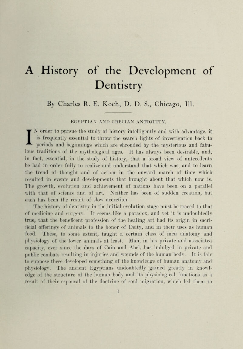 A History of the Development of Dentistry By Charles R. E. Koch, D. D. S., Chicago, 111. EGYPTIAN AND GRECIAN ANTIQUITY. IN order to pursue the study of history intelligently and with advantage, it is frequently essential to throw the search lights of investigation hack to periods and beginnings which are shrouded by the mysterious and fabu- lous traditions of the mythological ages. It has always been desirable, and, in fact, essential, in the study of history, that a broad view of antecedents be had in order fully to realize and understand that which was, and to learn the trend of thought and of action in the onward march of time which resulted in events and developments that brought about that which now is. The growth, evolution and achievement of nations have been on a parallel with that of science and of art. Neither has been of sudden creation, but each has been the result of slow accretion. The history of dentistry in the initial evolution stage must be traced to that of medicine and surgery. It seems like a paradox, and yet it is undoubtedly true, that the beneficent profession of the healing art had its origin in sacri- ficial offerings of animals to the honor of Deity, and in their uses as human food. These, to some extent, taught a certain class of men anatomy and physiology of the lower animals at least. Man, in his private and associated capacity, ever since the days of Cain and Abel, has indulged in private and public combats resulting in injuries and wounds of the human body. It is fair to suppose these developed something of the knowledge of human anatomy and physiology. The ancient Egyptians undoubtedly gained greatly in knowl- edge of the structure of the human body and its physiological functions as a result of their espousal of the doctrine of soul migration, which led them to