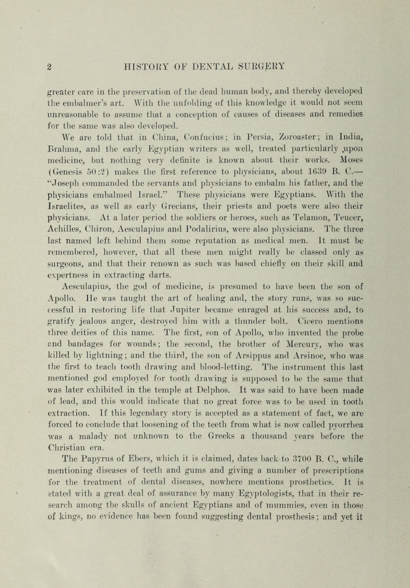 greater care in the preservation of the dead human body, and thereby developed the embalmer’s art. With the unfolding of this knowledge it would not seem unreasonable to assume that a conception of causes of diseases and remedies for the same was also developed. We are told that in China, Confucius; in Persia, Zoroaster; in India, Brahma, and the early Egyptian writers as well, treated particularly .upon medicine, but nothing very definite is known about their works. Moses (Genesis 50:‘2) makes the first reference to physicians, about 1639 B. C.— ‘‘Joseph commanded the servants and physicians to embalm his father, and the physicians embalmed Israel.” These physicians were Egyptians. With the Israelites, as well as early Grecians, their priests and poets were also their physicians. At a later period the soldiers or heroes, such as Telamon, Teucer, Achilles, Chiron, Aesculapius and Podalirius, were also physicians. The three last named left behind them some reputation as medical men. It must be remembered, however, that all these men might really be classed only as surgeons, and that their renown as such was based chiefly on their- skill and expertness in extracting darts. Aesculapius, the god of medicine, is presumed to have been the son of Apollo. lie was taught the art of healing and, the story runs, was so suc- cessful in restoring life that Jupiter became enraged at his success and, to gratify jealous anger, destroyed him with a thunder holt. Cicero mentions three deities of this name. The first, son of Apollo, who invented the probe and bandages for wounds; the second, the brother of Mercury, who was killed by lightning; and the third, the son of Arsippus and Arsinoe, who was the first to teach tooth drawing and blood-letting. The instrument this last mentioned god employed for tooth drawing is supposed to he the same that was later exhibited in the temple at Delphos. It was said to have been made of lead, and this would indicate that no great force was to be used in tooth extraction. If this legendary story is accepted as a statement of fact, we are forced to conclude that loosening of the teeth from what is now called pyorrhea was a malady not unknown to the Greeks a thousand years before the Christian era. The Papyrus of Ebers, which it is claimed, dates back to 3700 B. C., while mentioning diseases of teeth and gums and giving a number of prescriptions for the treatment of dental diseases, nowhere mentions prosthetics. It is stated with a great deal of assurance by many Egyptologists, that in their re- search among the skulls of ancient Egyptians and of mummies, even in those of kings, no evidence has been found suggesting dental prosthesis; and yet it