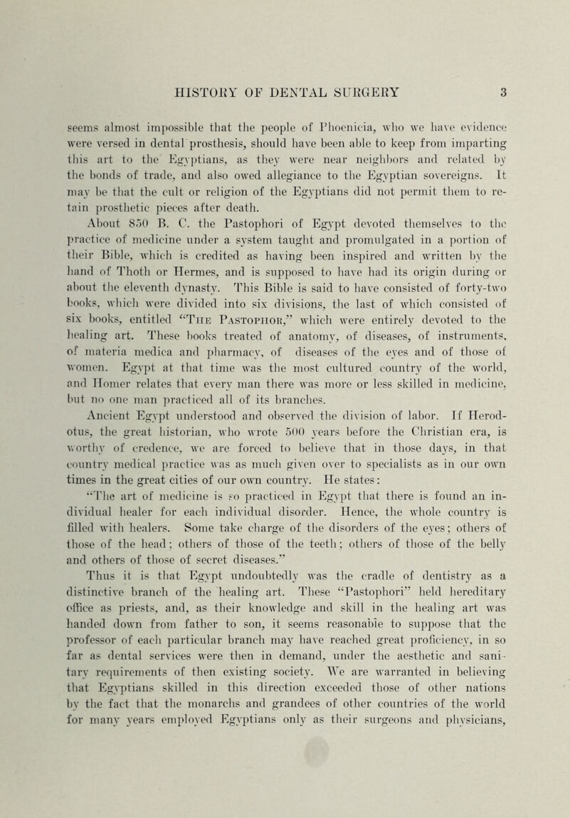 seems almost impossible that the people of Phoenicia, who we have evidence were versed in dental prosthesis, should have been able to keep from imparting this art to the Egyptians, as they were near neighbors and related by the bonds of trade, and also owed allegiance to the Egyptian sovereigns. It may be that the cult or religion of the Egyptians did not permit them to re- tain prosthetic pieces after death. About 850 B. C. the Pastophori of Egypt devoted themselves to the practice of medicine under a system taught and promulgated in a portion of their Bible, which is credited as having been inspired and written by the hand of Thoth or Hermes, and is supposed to have had its origin during or about the eleventh dynasty. This Bible is said to have consisted of forty-two books, which were divided into six divisions, the last of which consisted of six books, entitled “The Pastopiior,” which were entirely devoted to the healing art. These books treated of anatomy, of diseases, of instruments, of materia medica and pharmacy, of diseases of the eyes and of those of women. Egypt at that time was the most cultured country of the world, and Homer relates that every man there was more or less skilled in medicine, but no one man practiced all of its branches. Ancient Egypt understood and observed the division of labor. If Herod- otus, the great historian, who wrote 500 years before the Christian era, is worthy of credence, we are forced to believe that in those days, in that country medical practice was as much given over to specialists as in our own times in the great cities of our own country. He states: ‘‘The art of medicine is so practiced in Egypt that there is found an in- dividual healer for each individual disorder. Hence, the whole country is fdled with healers. Some take charge of the disorders of the eyes; others of those of the head; others of those of the teeth; others of those of the belly and others of those of secret diseases.” Thus it is that Egypt undoubtedly was the cradle of dentistry as a distinctive branch of the healing art. These “Pastophori” held hereditary office as priests, and, as their knowledge and skill in the healing art was handed down from father to son, it seems reasonable to suppose that the professor of each particular branch may have reached great proficiency, in so far as dental services were then in demand, under the aesthetic and sani- tary requirements of then existing society. We are warranted in believing that Egyptians skilled in this direction exceeded those of other nations by tbe fact that the monarchs and grandees of other countries of the world for many years employed Egyptians only as their surgeons and physicians.