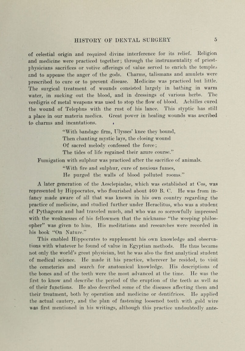 of celestial origin and required divine interference for its relief. Religion and medicine were practiced together; through the instrumentality of priest- physicians sacrifices or votive offerings of value served to enrich the temples and to appease the anger of the gods. Charms, talismans and amulets were prescribed to cure or to prevent disease. Medicine was practiced but little. The surgical treatment of wounds consisted largely in bathing in warm water, in sucking out the blood, and in dressings of various herbs. The verdigris of metal weapons was used to stop the flow of blood. Achilles cured fhe wound of Telephus with the rust of his lance. This styptic has still a place in our materia medica. Great power in healing wounds was ascribed to charms and incantations. i “With bandage firm, Ulysses’ knee they bound, Then chanting mystic lays, the closing wound Of sacred melody confessed the force; The tides of life regained their azure course.” Fumigation with sulphur was practiced after the sacrifice of animals. “With fire and sulphur, cure of noxious fumes, He purged the. walls of blood polluted rooms.” A later generation of the Aesclepiadae, which was established at Cos, was represented by Hippocrates, who flourished about 460 B. C. He was from in- fancy made aware of all that was known in his own country regarding the practice of medicine, and studied further under Heraclitus, who was a student of Pythagoras and had traveled much, and who was so sorrowfully impressed with the weaknesses of his fellowmen that the nickname “the weeping philos- opher” was given to him. His meditations and researches were recorded in his book “On Nature.” This enabled Hippocrates to supplement his own knowledge and observa- tions with whatever he found of value in Egyptian methods. He thus became not only the world’s great physician, but he was also the first analytical student of medical science. He made it his practice, wherever he resided, to visit the cemeteries and search for anatomical knowledge. His descriptions of the bones and of the teeth were the most advanced at the time. He was the first to know and describe the period of the eruption of the teeth as well as of their functions. He also described some of the diseases affecting them and their treatment, both by operation and medicine or dentifrices. He applied the actual cautery, and the plan of fastening loosened teeth with gold wire was first mentioned in his writings, although this practice undoubtedly ante-