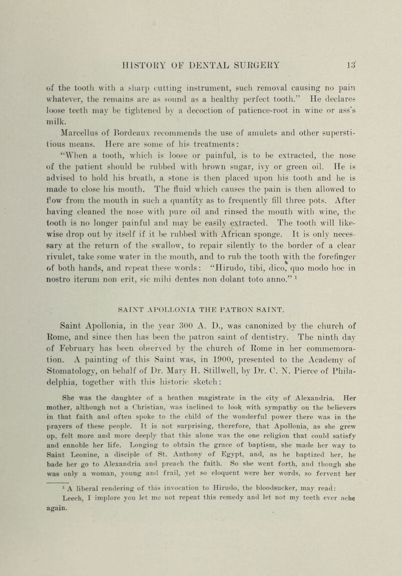of the tooth with a sharp cutting instrument, such removal causing no pain whatever, the remains are as sound as a healthy perfect tooth/’’ He declares loose teeth may he tightened by a decoction of patience-root in wine or ass’s milk. Marcellas of Bordeaux recommends the use of amulets and other supersti- tious means. Here are some of his treatments: “When a tooth, which is loose or painful, is to be extracted, the nose of the patient should be rubbed with brown sugar, ivy or green oil. He is advised to hold his breath, a stone is then placed upon his tooth and he is made to close his mouth. The fluid which causes the pain is then allowed to flow from the mouth in such a quantity as to frequently fill three pots. After having cleaned the nose with pure oil and rinsed the mouth with wine, the tooth is no longer painful and may be easily extracted. The tooth will like- wise drop out by itself if it be rubbed with African sponge. It is only neces- sary at the return of the swallow, to repair silently to the border of a clear rivulet, take some water in the mouth, and to rub the tooth with the forefinger of both hands, and repeat these words: “Hirudo, tibi, dico, quo modo hoe in nostro iterum non erit, sic- mild dentes non dolant toto anno.” 1 SAINT APOLLON IA THE PATRON SAINT. Saint Apollonia, in the year 300 A. I)., was canonized by the church of Rome, and since then has been the patron saint of dentistry. The ninth day of February has been observed by the church of Rome in her commemora- tion. A painting of this Saint was, in 1900, presented to the Academy of Stomatology, on behalf of Dr. Mary H. Stillwell, by Dr. C. N. Pierce of Phila- delphia, together with this historic sketch: She was the daughter of a heathen magistrate in the city of Alexandria. Her mother, although not a Christian, was inclined to look with sympathy on the believers in that faith and often spoke to the child of the wonderful power there was in the prayers of these people. It is not surprising, therefore, that Apollonia, as she grew up, felt more and more deeply that this alone was the one religion that could satisfy and ennoble her life. Longing to obtain the grace of baptism, she made her way to Saint Leonine, a disciple of St. Anthony of Egypt, and, as he baptized her, he bade her go to Alexandria and preach the faith. So she went forth, and though she was only a woman, young and frail, yet so eloquent were her words, so fervent her 1 A liberal rendering of this invocation to Hirudo, the bloodsucker, may read: Leech, I implore you let me not repeat this remedy and let not my teeth ever ache again.