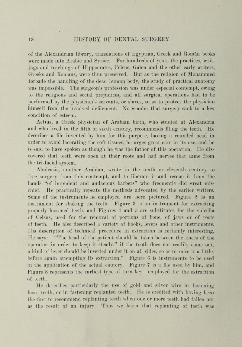 of the Alexandrian library, translations of Egyptian, Greek and Roman books were made into Arabic and Syriac. For hundreds of years the practices, writ- ings and teachings of Hippocrates, Celsus, Galen and the other early writers, Greeks and Romans, were thus preserved. But as the religion of Mohammed forbade the handling of the dead human body, the study of practical anatomy was impossible. The surgeon’s profession was under especial contempt, owing to the religious and social prejudices, and all surgical operations had to be performed by the physician’s servants, or slaves, so as to protect the physician himself from the involved defilement. No wonder that surgery sank to a low condition of esteem. Aetius, a Greek physician of Arabian birth, who studied at Alexandria and who lived in the fifth or sixtli century, recommends filing the teeth. He’ describes a file invented by him for this purpose, having a rounded head in order to avoid lacerating the soft tissues, he urges great care in its use, and he is said to have spoken as though he was the father of this operation. He dis- covered that teeth were open at their roots and had nerves that came from the tri-facial system. Abuleasis, another Arabian, wrote in the tenth or eleventh century to free surgery from this contempt, and to liberate it and rescue it from the hands “of impudent and audacious barbers” who frequently did great mis- chief. He practically repeats the methods advocated bv the earlier writers. Some of the instruments he employed are here pictured. Figure 2 is an instrument for shaking the teeth. Figure 3 is an instrument for extracting properly loosened teeth, and Figures 4 and 5 are substitutes for the vulcella of Celsus, used for the removal of portions of bone, of jaws or of roots of teeth. He also described a variety of hooks, levers and other instruments. ITis description of technical procedure in extraction is certainly interesting. He says: “The head of the patient should be taken between the knees of the operator, in order to keep it steady,” if the tooth does not readily come out, a kind of lever should be inserted under it on all sides, so as to raise it a little, before again attempting its extraction.” Figure fi is instruments to be used in the application of the actual cautery. Figure 7 is a file used by him, and Figure 8 represents the earliest type of turn key—employed for the extraction of teeth. He describes particularly the use of gold and silver wire in fastening loose teeth, or in fastening replanted teeth. Tie is credited with having been the first to recommend replanting teeth when one or more teeth had fallen out as the result of an injury. Thus we learn that replanting of teeth was