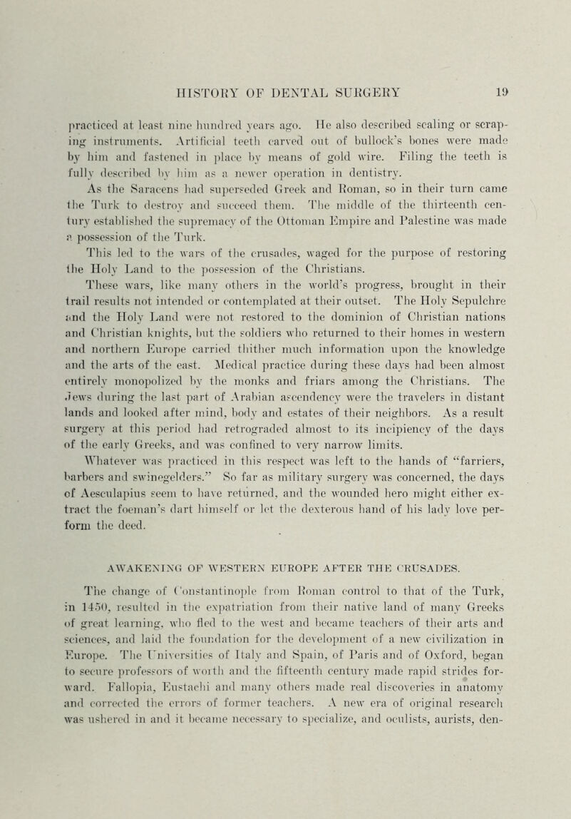 practiced at least nine hundred years ago. He also described scaling or scrap- ing instruments. Artificial teeth carved out of bullock’s bones were made by him and fastened in place by means of gold wire. Filing the teetli is fully described by him as a newer operation in dentistry. As the Saracens had superseded Greek and Roman, so in their turn came Ihe Turk to destroy and succeed them. The middle of the thirteenth cen- tury established the supremacy of the Ottoman Empire and Palestine was made a possession of the Turk. This led to the wars of the crusades, waged for the purpose of restoring the Holy Land to the possession of the Christians. These wars, like many others in the world’s progress, brought in their trail results not intended or contemplated at their outset. The Holy Sepulchre and the Holy Land were not restored to the dominion of Christian nations and Christian knights, but tbe soldiers who returned to their homes in western and northern Europe carried thither much information upon the knowledge and the arts of the east. Medical practice during these days had been almost entirely monopolized by the monks and friars among the Christians. The dews during the last part of Arabian ascendency were the travelers in distant lands and looked after mind, body and estates of their neighbors. As a result surgery at this period had retrograded almost to its incipiency of the days of the early Greeks, and was confined to very narrow limits. Whatever was practiced in this respect was left to the hands of “farriers, barbers and swinegelders.” So far as military surgery was concerned, the days of Aesculapius seem to have returned, and the wounded hero might either ex- tract the foeman’s dart himself or let the dexterous hand of his lady love per- form the deed. AWAKENING OF WESTERN EUROPE AFTER THE CRUSADES. The change of Constantinople from Roman control to that of the Turk, in 1450, resulted in the expatriation from their native land of many Greeks of great learning, who fled to the west and became teachers of their arts and sciences, and laid the foundation for the development of a new civilization in Europe. The Universities of Italy and Spain, of Paris and of Oxford, began to secure professors of worth and the fifteenth century made rapid strides for- ward. Fallopia, Eustaehi and many others made real discoveries in anatomy and corrected the errors of former teachers. A new era of original research was ushered in and it became necessary to specialize, and oculists, aurists, den-