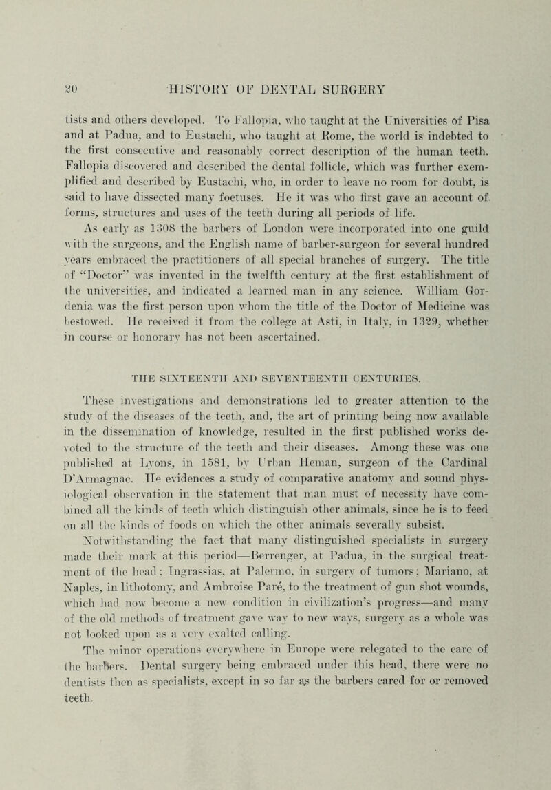 lists ami others developed. To Fallopia, who taught at the Universities of Pisa and at Padua, and to Eustaclii, who taught at Rome, the world is indebted to the first consecutive and reasonably correct description of the human teeth. Fallopia discovered and described the dental follicle, which was further exem- plified and described by Eustaclii, who, in order to leave no room for doubt, is said to have dissected many foetuses. He it was who first gave an account of forms, structures and uses of the teeth during all periods of life. As early as 1308 the barbers of London were incorporated into one guild w ith the surgeons, and the English name of barber-surgeon for several hundred years embraced the practitioners of all special branches of surgery. The title of “Doctor” was invented in the twelfth century at the first establishment of the universities, and indicated a learned man in any science. William Gar- den ia was the first person upon whom the title of the Doctor of Medicine was bestowed. He received it from the college at Asti, in Italy, in 1329, whether in course or honorarv has not been ascertained. THE SIXTEENTH AND SEVENTEENTH CENTURIES. These investigations and demonstrations led to greater attention to the study of the diseases of the teeth, and, the art of printing being now available in the dissemination of knowledge, resulted in the first published works de- voted to the structure of the teeth and their diseases. Among these was one published at Lyons, in 1581, by Urban Heman, surgeon of the Cardinal D’Armagnac. He evidences a study of comparative anatomy and sound phys- iological observation in the statement that man must of necessity have com- bined all the kinds of teeth which distinguish other animals, since he is to feed on all the kinds of foods on which the other animals severally subsist. Notwithstanding the fact that many distinguished specialists in surgery made their mark at this period—Berrenger, at Padua, in the surgical treat- ment of the head; Ingrassias, at Palermo, in surgery of tumors; Mariano, at Naples, in lithotomy, and Ambroise Pare, to the treatment of gun shot wounds, which had now become a new condition in civilization’s progress—and many of the old methods of treatment gave way to new ways, surgery as a whole was not looked upon as a very exalted calling. The minor operations everywhere in Europe were relegated to the care of the barbers. Dental surgery being embraced under this head, there were no dentists then as specialists, except in so far a,s the barbers cared for or removed teeth.