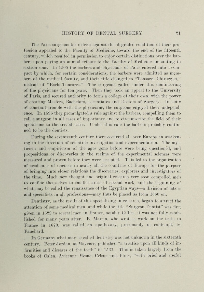 The Paris surgeons for redress against this degraded condition of their pro- fession appealed to the Faculty of Medicine, toward the end of the fifteenth century, which resulted in permission to enjoy certain distinctions over the bar- bers upon paying an annual tribute to the Faculty of Medicine amounting to sixteen sous. In 1505 the barbers and physicians of Paris entered into a com- pact by which, for certain considerations, the barbers were admitted as mem- bers of the medical faculty, and their title changed to “Tonsores Chirurgici,” instead of “Barbi-Tonsores.” The surgeons galled under this domineering of the physicians for ten years. Then they took an appeal to the University of Paris, and secured authority to form a college of their own, with the power of creating Masters, Bachelors, Licentiates and Doctors of Surgery. In spite of constant trouble with the physicians, the surgeons enjoyed their independ- ence. In 1596 they promulgated a rule against the barbers, compelling them to call a surgeon in all cases of importance and to circumscribe the held of their operations to the trivial cases. Under this rule the barbers probably contin- ued to be the dentists. During the seventeenth century there occurred all over Europe an awaken- ing in the direction of scientific investigation and experimentation. The mys- ticism and empiricism of the ages gone before were being questioned, and propositions or discoveries in the realms of the experimental sciences were measured and proven before they were accepted. This led to the organization of academies of sciences in nearly all the countries of Europe for the purpose of bringing into closer relations the discoveries, explorers and investigators of the time. Much new thought and original research very soon compelled men to confine themselves to smaller areas of special work, and the beginning of what may be called the renaissance of the Egyptian ways—a division of labors and specialists in all professions—may thus be placed as from 1660 on. Dentistry, as the result of this specializing in research, began to attract the attention of some medical men, and while the title “Surgeon Dentist” was first given in 1622 to several men in France, notably Gillies, it was not fully estab- lished for many years after. B. Martin, who wrote a work on the teeth in France in 1670, was called an apothecary, presumably in contempt, b\ Fauchard. In Germany what may be called dentistry was not unknown in the sixteenth century. Peter Jordan, at Mayence, published “a treatise upon all kinds of in- firmities and diseases of the teeth” in 1532. This is taken largely from the books of Galen, Avieenne Mesue, Celsus and Pliny, “with brief and useful
