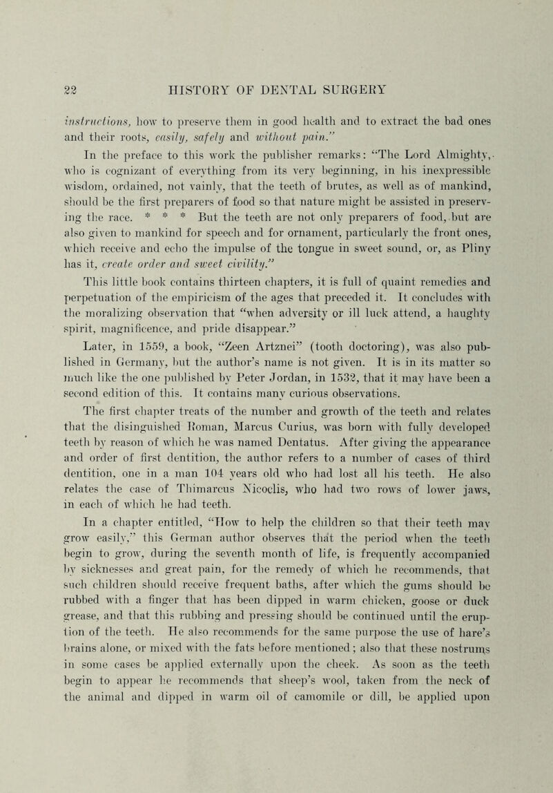 instructions, Low to preserve them in good health and to extract the bad ones and their roots, easily, safely and without pain.” In the preface to this work the publisher remarks: “The Lord Almighty,■ who is cognizant of everything from its very beginning, in his inexpressible wisdom, ordained, not vainly, that the teeth of brutes, as well as of mankind, should be the first preparers of food so that nature might be assisted in preserv- ing the race. * * * But the teeth are not only preparers of food, but are also given to mankind for speech and for ornament, particularly the front ones, which receive and echo the impulse of the tongue in sweet sound, or, as Pliny has it, create order and sweet civility This little book contains thirteen chapters, it is full of quaint remedies and perpetuation of the empiricism of the ages that preceded it. It concludes with the moralizing observation that “when adversity or ill luck attend, a haughty spirit, magnificence, and pride disappear.” Later, in 1559, a book, “Zeen Artznei” (tooth doctoring), was also pub- lished in Germany, Imt the author’s name is not given. It is in its matter so much like the one published by Peter Jordan, in 1532, that it may have been a second edition of this. It contains many curious observations. The first chapter treats of the number and growth of the teeth and relates that the disinguished Roman, Marcus Gurius, was born with fully developed teeth by reason of which lie was named Dentatus. After giving the appearance and order of first dentition, the author refers to a number of cases of third dentition, one in a man 104 years old who had lost all his teeth. He also relates the case of Thimarcus Nieoclis, who had two rows of lower jaws, in each of which he had teeth. In a chapter entitled, “How to help the children so that their teeth mav grow easily,” this German author observes that the period when the teeth begin to grow, during the seventh month of life, is frequently accompanied bv sicknesses and great pain, for the remedy of which he recommends, that such children should receive frequent baths, after which the gums should bo rubbed with a finger that has been dipped in warm chicken, goose or duck grease, and that this rubbing and pressing should be continued until the erup- tion of the teeth. He also recommends for the same purpose the use of hare’s brains alone, or mixed with the fats before mentioned; also that these nostrums in some cases be applied externally upon the cheek. As soon as the teeth begin to appear he recommends that sheep’s wool, taken from the neck of the animal and dipped in warm oil of camomile or dill, be applied upon