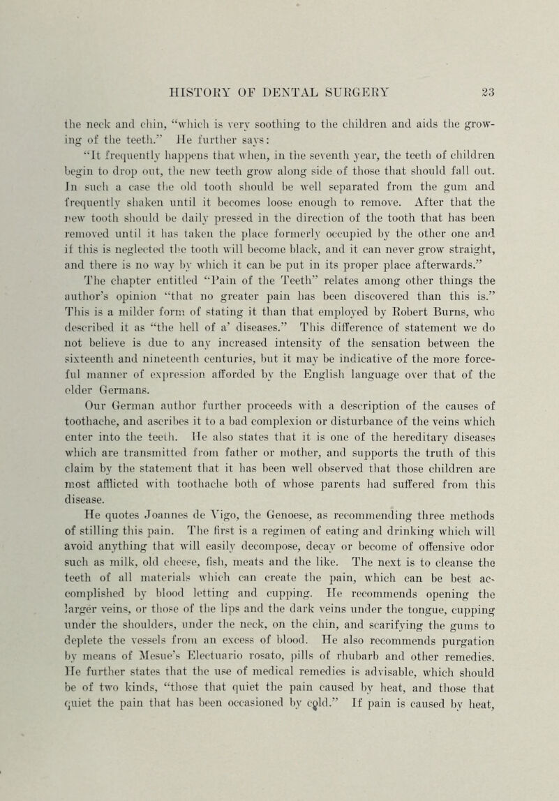 the neck and chin, “which is very soothing to the children and aids the grow- ing of the teeth.” He further says: “It frequently happens that when, in the seventh year, the teeth of children begin to drop out, the new teeth grow along side of those that should fall out. In such a case the old tooth should be well separated from the gum and frequently shaken until it becomes loose enough to remove. After that the new tooth should be daily pressed in the direction of the tooth that has been removed until it has taken the place formerly occupied by the other one and it this is neglected the tooth will become black, and it can never grow straight, and there is no way by which it can be put in its proper place afterwards.” The chapter entitled “Pain of the Teeth” relates among other things the author’s opinion “that no greater pain has been discovered than this is.” This is a milder form of stating it than that employed by Robert Burns, who described it as “the hell of a’ diseases.” This difference of statement we do not believe is due to any increased intensity of the sensation between the sixteenth and nineteenth centuries, but it may be indicative of the more force- ful manner of expression afforded by the English language over that of the older Germans. Our German author further proceeds with a description of the causes of toothache, and ascribes it to a bad complexion or disturbance of the veins which enter into the teeth, lie also states that it is one of the hereditary diseases which are transmitted from father or mother, and supports the truth of this claim by the statement that it has been well observed that those children are most afflicted with toothache both of whose parents had suffered from this disease. He quotes Joannes de Vigo, the Genoese, as recommending three methods of stilling this pain. The first is a regimen of eating and drinking which will avoid anything that will easily decompose, decay or become of offensive odor such as milk, old cheese, fish, meats and the like. The next is to cleanse the teeth of all materials which can create the pain, which can be best ac- complished by blood letting and cupping. He recommends opening the larger veins, or those of the lips and the dark veins under the tongue, cupping under the shoulders, under the neck, on the chin, and scarifying the gums to deplete the vessels from an excess of blood. He also recommends purgation by means of Mesue’s Electuario rosato, pills of rhubarb and other remedies. He further states that the use of medical remedies is advisable, which should be of two kinds, “those that quiet the pain caused by heat, and those that quiet the pain that has been occasioned by ejld.” If pain is caused bv heat,