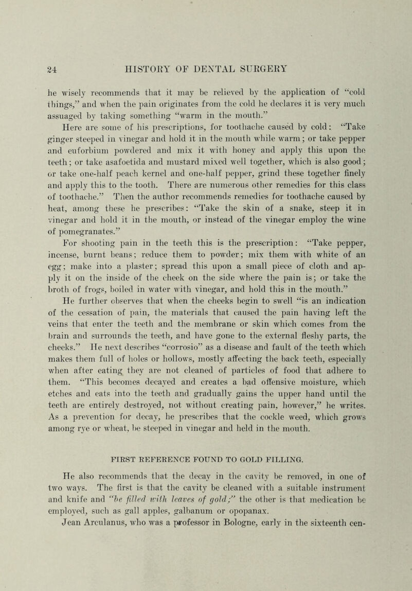 he wisely recommends that it may be relieved by the application of “cold things/’ and when the pain originates from the cold he declares it is very much assuaged by taking something “warm in the mouth.” Here are some of his prescriptions, for toothache caused by cold: “Take ginger steeped in vinegar and hold it in the mouth while warm; or take pepper and euforbium powdered and mix it with honey and apply this upon the teeth; or take asafoetida and mustard mixed well together, which is also good; or take one-half peach kernel and one-half pepper, grind these together finely and apply this to the tooth. There are numerous other remedies for this class of toothache.” Then the author recommends remedies for toothache caused by heat, among these he prescribes: “Take the skin of a snake, steep it in vinegar and hold it in the mouth, or instead of the vinegar employ the wine of pomegranates.” For shooting pain in the teeth this is the prescription: “Take pepper, incense, burnt beans; reduce them to powder; mix them with white of an egg; make into a plaster; spread this upon a small piece of cloth and ap- ply it on the inside of the cheek on the side where the pain is; or take the broth of frogs, boiled in water with vinegar, and hold this in the mouth.” He further observes that when the cheeks begin to swell “is an indication of the cessation of pain, the materials that caused the pain having left the veins that enter the teeth and the membrane or skin which comes from the brain and surrounds the teeth, and have gone to the external fleshy parts, the cheeks.” He next describes “corrosio” as a disease and fault of the teeth which makes them full of holes or hollows, mostly affecting the back teeth, especially when after eating they are not cleaned of particles of food that adhere to them. “This becomes decayed and creates a bad offensive moisture, which etches and eats into the teeth and gradually gains the upper hand until the teeth are entirely destro}'ed, not without creating pain, however,” he writes. As a prevention for decay, he prescribes that the cockle weed, which grows among rye or wheat, be steeped in vinegar and held in the mouth. FIEST REFERENCE FOUND TO GOLD FILLING. He also recommends that the decay in the cavity be removed, in one of two ways. The first is that the cavity be cleaned with a suitable instrument and knife and “be filled with leaves of gold;” the other is that medication be employed, such as gall apples, galbanum or opopanax. Jean Arculanus, who was a professor in Bologne, early in the sixteenth cen-