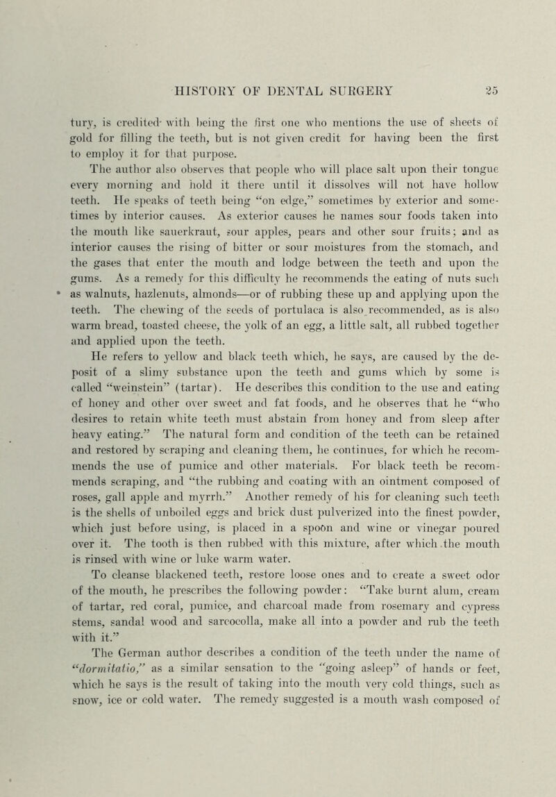 fury, is credited- with being the first one who mentions the use of sheets of gold for tilling the teeth, but is not given credit for having been the first to employ it for that purpose. The author also observes that people who will place salt upon their tongue every morning and hold it there until it dissolves will not have hollow teeth. He speaks of teeth being “on edge/’ sometimes by exterior and some- times by interior causes. As exterior causes he names sour foods taken into the mouth like sauerkraut, sour apples, pears and other sour fruits; and as interior causes the rising of bitter or sour moistures from the stomach, and the gases that enter the mouth and lodge between the teeth and upon the gums. As a remedy for this difficulty he recommends the eating of nuts such as walnuts, hazlenuts, almonds—or of rubbing these up and applying upon the teeth. The chewing of the seeds of portulaca is also recommended, as is also warm bread, toasted cheese, the yolk of an egg, a little salt, all rubbed together and applied upon the teeth. He refers to yellow and black teeth which, he says, are caused by the de- posit of a slimy substance upon the teeth and gums which by some is called “weinstein” (tartar). He describes this condition to the use and eating of honey and other over sweet and fat foods, and he observes that he “who desires to retain white teeth must abstain from honey and from sleep after heavy eating.” The natural form and condition of the teeth can be retained and restored by scraping and cleaning them, he continues, for which he recom- mends the use of pumice and other materials. For black teeth be recom- mends scraping, and “the rubbing and coating with an ointment composed of roses, gall apple and myrrh.” Another remedy of his for cleaning such teeth is the shells of unboiled eggs and brick dust pulverized into the finest powder, which just before using, is placed in a spoon and wine or vinegar poured over it. The tooth is then rubbed with this mixture, after which the mouth is rinsed with wine or luke warm water. To cleanse blackened teeth, restore loose ones and to create a sweet odor of the mouth, he prescribes the following powder: “Take burnt alum, cream of tartar, red coral, pumice, and charcoal made from rosemary and cypress stems, sandal wood and sarcocolla, make all into a powder and rub the teeth with it.” The German author describes a condition of the teeth under the name of “(lormitatio ” as a similar sensation to the “going asleep” of hands or feet, which he says is the result of taking into the mouth very cold things, such as snow, ice or cold water. The remedy suggested is a mouth wash composed of