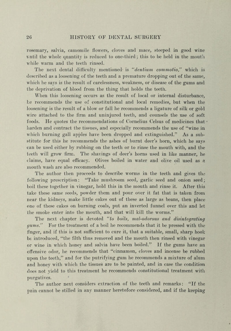 rosemary, salvia, camomile flowers, cloves and mace, steeped in good wine imtil the whole quantity is reduced to one-third; this to be held in the mouth while warm and the teeth rinsed. The next dental difficulty mentioned- is “dentium commotio,” which is described as a loosening of the teeth and a premature dropping out of the same, which he says is the result of carelessness, weakness, or disease of the gums and the deprivation of blood from the thing that holds the teeth. When this loosening occurs as the result of local or internal disturbance, he recommends the use of constitutional and local remedies, but when the loosening is the result of a blow or fall he recommends a ligature of silk or gold wire attached to the firm and uninjured teeth, and counsels the use of soft foods. He quotes the recommendations of Cornelius Celsus of medicines that harden and contract the tissues, and especially recommends the use of “wine in which burning gall apples have been dropped and extinguished.” As a sub- stitute for this he recommends the ashes of burnt deer’s horn, which he says can be used either by rubbing on the teeth or to rinse the mouth with, and the teeth will grow firm. The shavings of deer’s horns used in like manner, he claims, have equal efficacy. Olives boiled in water and olive oil used as a mouth wash are also recommended. The author then proceeds to describe worms in the teeth and gives the following prescription: “Take mushroom seed, garlic seed and onion seed; boil these together in vinegar, hold this in the mouth and rinse it. After this take these same seeds, powder them and pour over it fat that is taken from near the kidneys, make little cakes out of these as large as beans, then place one of these cakes on burning coals, put an inverted funnel over this and let the smoke enter into the mouth, and that will kill the worms.” The next chapter is devoted “to boils, mal-odorous and disintegrating gums.” For the treatment of a boil he recommends that it be pressed with the finger, and if this is not sufficient to cure it, that a suitable, small, sharp hook be introduced, “the filth thus removed and the mouth then rinsed with vinegar or wine in which honey and salvia have been boiled.” If the gums have an offensive odor, he recommends that “cinnamon, cloves and incense be rubbed upon the teeth,” and for the putrifying gum he recommends a mixture of alum and honey with which the tissues are to be painted, and in case the condition does not yield to this treatment he recommends constitutional treatment witli purgatives. The author next considers extraction of the teeth and remarks: “If the pain cannot be stilled in any manner heretofore considered, and if the keeping