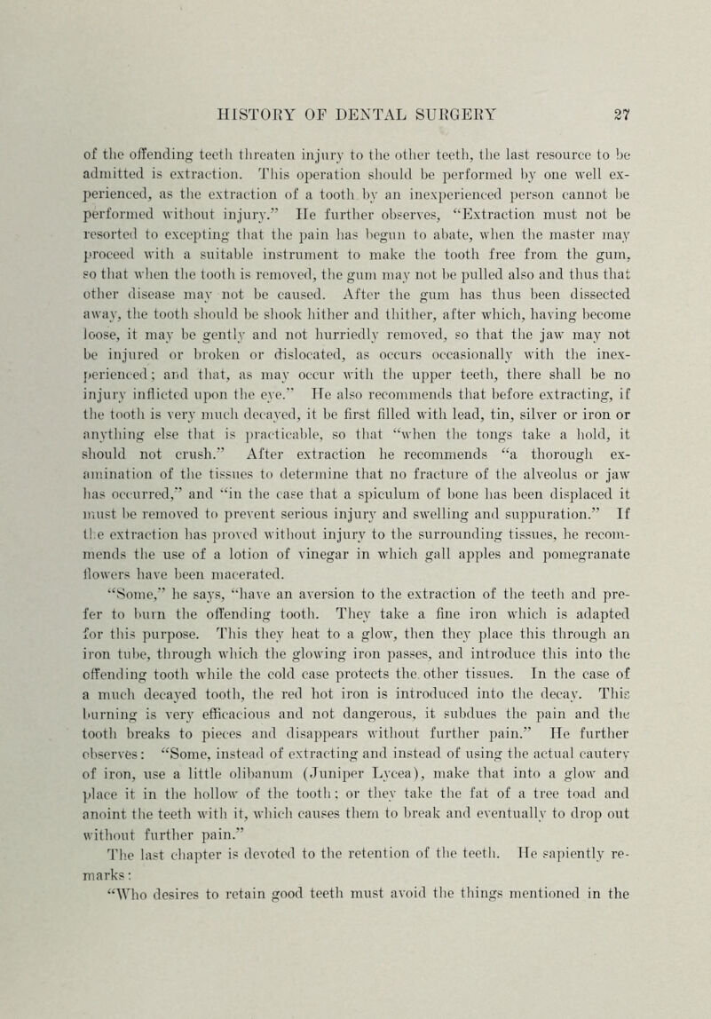 of the offending teeth threaten injury to the other teeth, the last resource to be admitted is extraction. This operation should be performed by one well ex- perienced, as the extraction of a tooth by an inexperienced person cannot he performed without injury.” lie further observes, “Extraction must not be resorted to excepting that the pain has begun to abate, when the master may proceed with a suitable instrument to make the tooth free from the gum, so that when the tooth is removed, the gum may not be pulled also and thus that other disease may not be caused. After the gum has thus been dissected away, the tooth should be shook hither and thither, after which, having become loose, it may be gently and not hurriedly removed, so that the jaw may not be injured or broken or dislocated, as occurs occasionally with the inex- perienced; and that, as may occur with the upper teeth, there shall be no injury inflicted upon the eye.” He also recommends that before extracting, if the tooth is very much decayed, it be first filled with lead, tin, silver or iron or anything else that is practicable, so that “when the tongs take a hold, it should not crush.” After extraction he recommends “a thorough ex- amination of the tissues to determine that no fracture of the alveolus or jaw has occurred,” and “in the case that a spieulum of bone has been displaced it must be removed to prevent serious injury and swelling and suppuration.” If the extraction has proved without injury to the surrounding tissues, he recom- mends the use of a lotion of vinegar in which gall apples and pomegranate flowers have been macerated. “Some,” he says, “have an aversion to the extraction of the teeth and pre- fer to burn the offending tooth. They take a fine iron which is adapted for this purpose. This they heat to a glow, then they place this through an iron tube, through which the glowing iron passes, and introduce this into the offending tooth while the cold case protects the other tissues. In the case of a much decayed tooth, the red hot iron is introduced into the decay. This burning is very efficacious and not dangerous, it subdues the pain and the tooth breaks to pieces and disappears without further pain.” He further observes; “Some, instead of extracting and instead of using the actual cautery of iron, use a little olibanum (Juniper Lycea), make that into a glow and place it in the hollow of the tooth; or they take the fat of a tree toad and anoint the teeth with it, which causes them to break and eventually to drop out without further pain.” The last chapter is devoted to the retention of the teeth. He sapientlv re- marks : “Who desires to retain good teeth must avoid the things mentioned in the