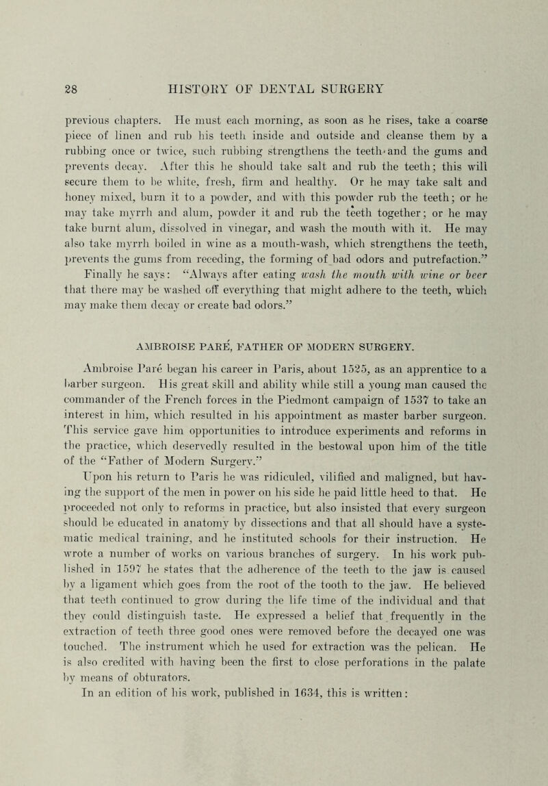 previous chapters. He must each morning, as soon as lie rises, take a coarse piece of linen and rub his teeth inside and outside and cleanse them by a rubbing once or twice, such rubbing strengthens the teeth-and the gums and prevents decay. After this he should take salt and rub the teeth; this will secure them to he white, fresh, firm and healthy. Or he may take salt and honey mixed, burn it to a powder, and with this powder rub the teeth; or he may take myrrh and alum, powder it and rub the teeth together; or he may take burnt alum, dissolved in vinegar, and wash the mouth with it. He may also take myrrh boiled in wine as a mouth-wash, which strengthens the teeth, prevents the gums from receding, the forming of bad odors and putrefaction.” Finally he says: “Always after eating wash the mouth with wine or beer that there may be washed off everything that might adhere to the teeth, which may make them decay or create bad odors.” AMBROISE PARE, FATHER OF MODERN SURGERY. Ambroise Pare began his career in Paris, about 1525, as an apprentice to a barber surgeon. His great skill and ability while still a young man caused the commander of the French forces in the Piedmont campaign of 1537 to take an interest in him, which resulted in his appointment as master barber surgeon. This service gave him opportunities to introduce experiments and reforms in the practice, which deservedly resulted in the bestowal upon him of the title of the “Father of Modern Surgery.” Upon his return to Paris he was ridiculed, vilified and maligned, but hav- ing the support of the men in power on his side he paid little heed to that. He proceeded not only to reforms in practice, but also insisted that every surgeon should be educated in anatomy by dissections and that all should have a syste- matic medical training, and he instituted schools for their instruction. He wrote a number of works on various branches of surgery. In his work pub- lished in 1597 he states that the adherence of the teeth to the jaw is caused by a ligament which goes from the root of the tooth to the jaw. He believed that teeth continued to grow during the life time of the individual and that they could distinguish taste. He expressed a belief that frequently in the extraction of teeth three good ones were removed before the decayed one was touched. The instrument which he used for extraction was the pelican. He is also credited with having been the first to close perforations in the palate by means of obturators. In an edition of Iris work, published in 1634, this is written: