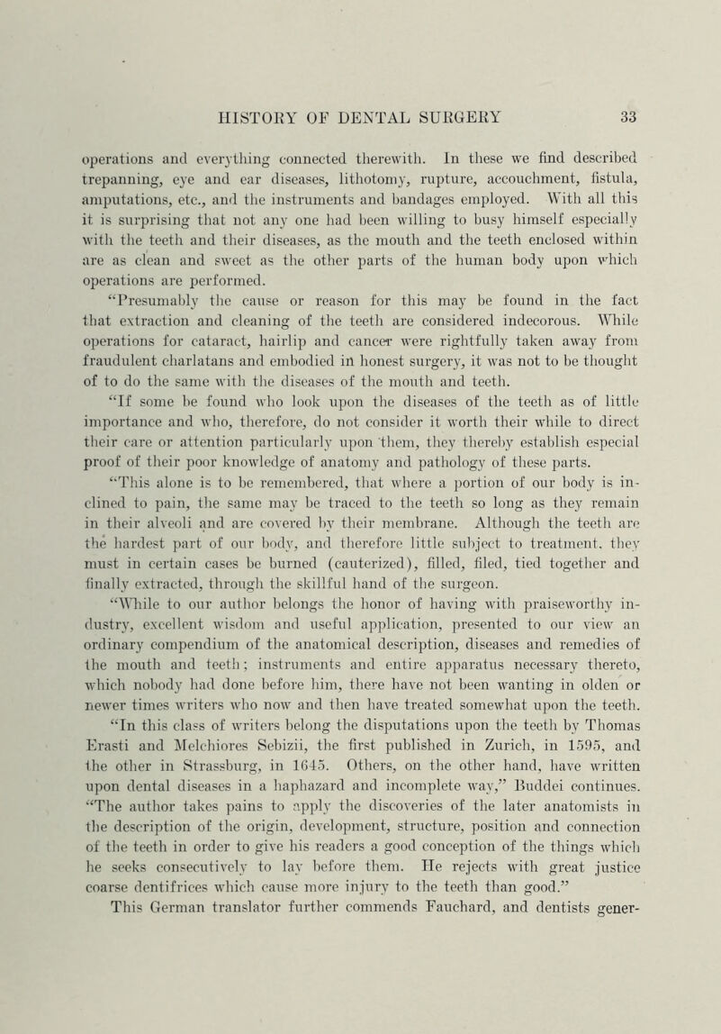operations and everything connected therewith. In these we find described trepanning, eye and ear diseases, lithotomy, rupture, accouchment, fistula, amputations, etc., and the instruments and bandages employed. With all this it is surprising that not any one had been willing to busy himself especially with the teeth and their diseases, as the mouth and the teeth enclosed within are as clean and sweet as the other parts of the human body upon which operations are performed. “Presumably the cause or reason for this may be found in the fact that extraction and cleaning of the teeth are considered indecorous. While operations for cataract, hairlip and cancer1 were rightfully taken away from fraudulent charlatans and embodied in honest surgery, it was not to be thought of to do the same with the diseases of the mouth and teeth. “If some be found who look upon the diseases of the teeth as of little importance and who, therefore, do not consider it worth their while to direct their care or attention particularly upon them, they thereby establish especial proof of their poor knowledge of anatomy and pathology of these parts. “This alone is to be remembered, that where a portion of our body is in- clined to pain, the same may be traced to the teeth so long as they remain in their alveoli and are covered by their membrane. Although the teeth are the hardest part of our body, and therefore little subject to treatment, they must in certain cases be burned (cauterized), filled, filed, tied together and finally extracted, through the skillful hand of the surgeon. “While to our author belongs the honor of having with praiseworthy in- dustry, excellent wisdom and useful application, presented to our view an ordinary compendium of the anatomical description, diseases and remedies of the mouth and teeth; instruments and entire apparatus necessary thereto, which nobody had done before him, there have not been wanting in olden or newer times writers who now and then have treated somewhat upon the teeth. “In this class of writers belong the disputations upon the teetli by Thomas Erasti and Melehiores Sebizii, the first published in Zurich, in 1595, and Ihe other in Strassburg, in 1645. Others, on the other hand, have written upon dental diseases in a haphazard and incomplete way,” Buddei continues. “The author takes pains to apply the discoveries of the later anatomists in the description of the origin, development, structure, position and connection of the teeth in order to give his readers a good conception of the things which he seeks consecutively to lay before them. He rejects with great justice coarse dentifrices which cause more injury to the teeth than good.” This German translator further commends Fauchard, and dentists gener-