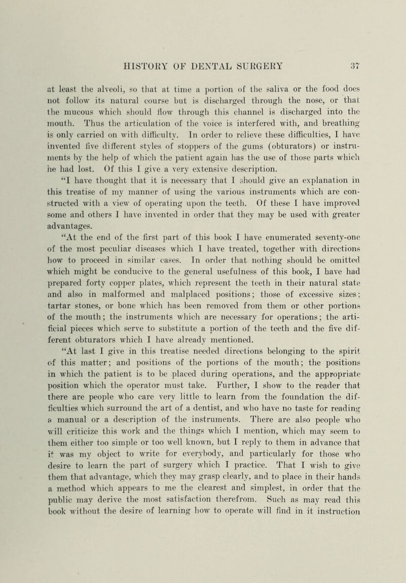at least the alveoli, so that at time a portion of the saliva or the food does not follow its natural course but is discharged through the nose, or that the mucous which should How through this channel is discharged into the mouth. Thus the articulation of the voice is interfered with, and breathing is only carried on with difficulty. In order to relieve these difficulties, I have invented live different styles of stoppers of the gums (obturators) or instru- ments by the help of which the patient again has the use of those parts which he had lost. Of this I give a very extensive description. “I have thought that it is necessary that 1 should give an explanation in this treatise of my manner of using the various instruments which are con- structed with a view of operating upon the teeth. Of these I have improved some and others I have invented in order that they may be used with greater advantages. “At the end of the first part of this book I have enumerated seventy-one of the most peculiar diseases which I have treated, together with directions how to proceed in similar cases. In order that nothing should be omitted which might be conducive to the general usefulness of this book, I have had prepared forty copper plates, which represent the teeth in their natural state and also in malformed and malplaced positions; those of excessive sizes; tartar stones, or bone which has been removed from them or other portions of the mouth; the instruments which are necessary for operations; the arti- ficial pieces which serve to substitute a portion of the teeth and the five dif- ferent obturators which I have already mentioned. “At last I give in this treatise needed directions belonging to the spirit of this matter; and positions of the portions of the mouth; the positions in which the patient is to be placed during operations, and the appropriate position which the operator must take. Further, I show to the reader that there are people who care very little to learn from the foundation the dif- ficulties which surround the art of a dentist, and who have no taste for reading u manual or a description of the instruments. There are also people who will criticize this work and the things which I mention, which may seem to them either too simple or too well known, but I reply to them in advance that it was my object to write for everybody, and particularly for those who desire to learn the part of surgery which I practice. That I wish to give them that advantage, which they may grasp clearly, and to place in their hands a method which appears to me the clearest and simplest, in order that the public may derive the most satisfaction therefrom. Such as may read this book without the desire of learning how to operate will find in it instruction