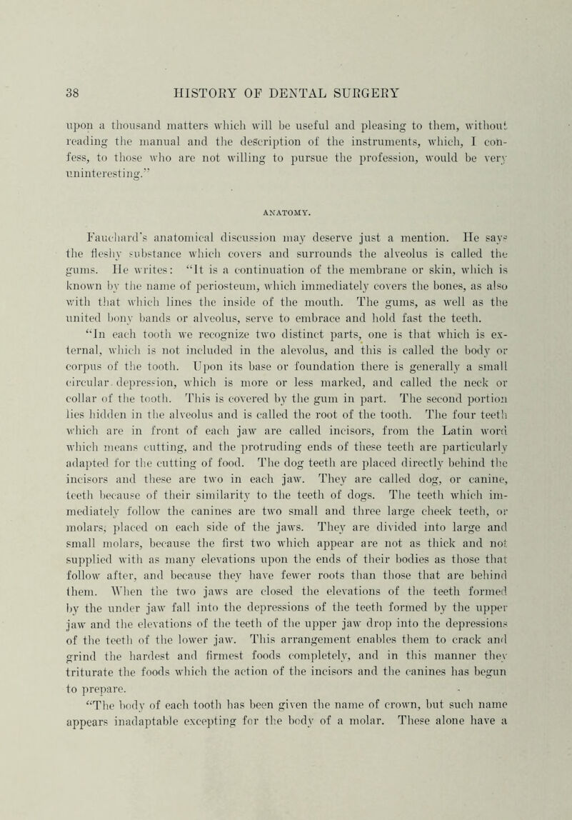 upon a thousand matters which will be useful and pleasing to them, without reading the manual and the description of the instruments, which, I con- fess, to those who are not willing to pursue the profession, would be very uninteresting.” ANATOMY. Fauchard's anatomical discussion may deserve just a mention. He says the fleshy substance which covers and surrounds the alveolus is called the gums. He writes: “It is a continuation of the membrane or skin, which is known by the name of periosteum, which immediately covers the bones, as also with that which lines the inside of the mouth. The gums, as well as the united bony bands or alveolus, serve to embrace and hold fast the teeth. “In each tooth we recognize two distinct parts, one is that which is ex- ternal, which is not included in the alevolus, and this is called the body or corpus of the tooth. Upon its base or foundation there is generally a small circular depression, which is more or less marked, and called the neck or collar of the tooth. This is covered by the gum in part. The second portion lies hidden in the alveolus and is called the root of the tooth. The four teeth which are in front of each jaw are called incisors, from the Latin word which means cutting, and the protruding ends of these teeth are particularly adapted for the cutting of food. The dog teeth are placed directly behind the incisors and these are two in each jaw. They are called dog, or canine, teeth because of their similarity to the teeth of dogs. The teeth which im- mediately follow the canines are two small and three large cheek teeth, or molars, placed on each side of the jaws. They are divided into large and small molars, because the first two which appear are not as thick and not supplied with as many elevations upon the ends of their bodies as those that follow after, and because they have fewer roots than those that are behind them. When the two jaws are closed the elevations of the teeth formed by the itnder jaw fall into the depressions of the teeth formed by the upper jaw and the elevations of the teeth of the upper jaw drop into the depressions of the teeth of the lower jaw. This arrangement enables them to crack and grind the hardest and firmest foods completely, and in this manner they triturate the foods which the action of the incisors and the canines has begun to prepare. “The body of each tooth has been given the name of crown, but such name appears inadaptable excepting for the body of a molar. These alone have a