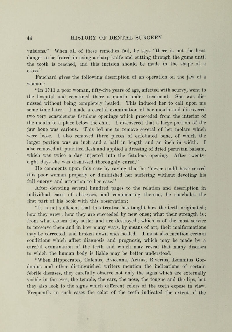 vulsions.” When all of these remedies fail, he says “there is not the least danger to be feared in using a sharp knife and cutting through the gums until the tooth is reached, and this incision should be made in the shape of a cross.” Fauchard gives the following description of an operation on the jaw of a woman: “In 1711 a poor woman, fifty-five years of age, affected with scurvy, went to the hospital and remained there a month under treatment. She was dis- missed without being completely healed. This induced her to call upon me some time later. I made a careful examination of her mouth and discovered two very conspicuous fistulous openings which proceeded from the interior of the mouth to a place below the chin. I discovered that a large portion of the jaw bone was carious. This led me to remove several of her molars which were loose. I also removed three pieces of exfoliated bone, of which the larger portion was an inch and a half in length and an inch in width. I also removed all putrified flesh and applied a dressing of dried peruvian balsam, which was twice a day injected into the fistulous opening. After twenty- eight days she wras dismissed thoroughly cured.” He comments upon this case by saying that he “never could have served this poor woman properly or diminished her suffering without devoting his full energy and attention to her case.” After devoting several hundred pages to the relation and description in individual cases of abscesses, and commenting thereon, he concludes the first part of his book with this observation: “It is not sufficient that this treatise has taught how the teeth originated; how they grew; how they are succeeded by new ones; what their strength is; from what causes they suffer and are destroyed; which is of the most service to preserve them and in how many ways, by means of art, their malformations may be corrected, and broken down ones healed. I must also mention certain conditions which affect diagnosis and prognosis, which may be made by a careful examination of the teeth and which may reveal that many diseases to which the human body is liable may be better understood. “When Hippocrates, Galenus, Avicenna, Aetius, Riverius, Lommius Gor- donius and other distinguished writers mention the indications of certain febrile diseases, they carefully observe not only the signs which are externally visible in the eyes, the temple, the ears, the nose, the tongue and the lips, but they also look to the signs which different colors of the teeth expose to view. Frequently in such cases the color of the teeth indicated the extent of the