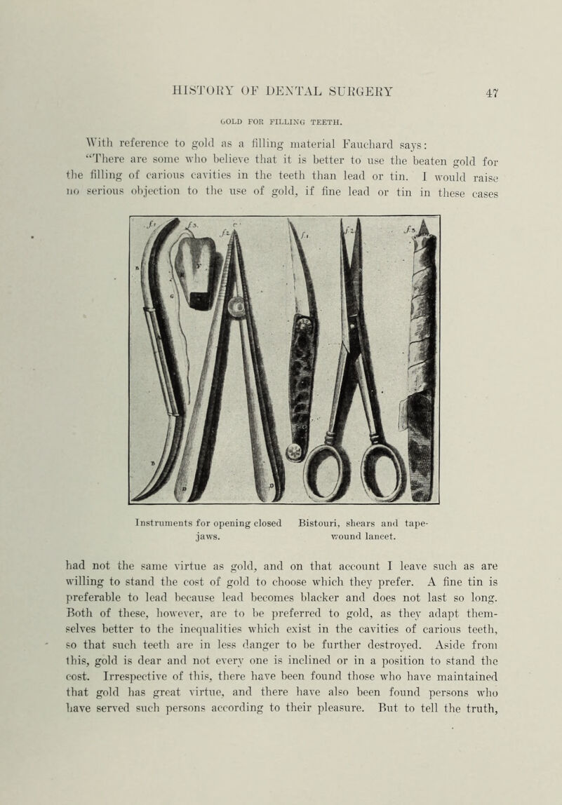 GOLD FOR FILLING TEETH. With reference to gold as a filling material Fauchard says: “There are some who believe that it is better to use the beaten gold for the filling of carious cavities in the teeth than lead or tin. I would raise no serious objection to the use of gold, if fine lead or tin in these cases Instruments for opening closed Bistouri, shears and tape- jaws. wound lancet. had not the same virtue as gold, and on that account I leave such as are willing to stand the cost of gold to choose which they prefer. A fine tin is preferable to lead because lead becomes blacker and does not last so long. Both of these, however, are to be preferred to gold, as they adapt them- selves better to the inequalities which exist in the cavities of carious teeth, so that such teeth are in less danger to be further destroyed. Aside from this, gold is dear and not every one is inclined or in a position to stand the cost. Irrespective of this, there have been found those who have maintained that gold has great virtue, and there have also been found persons who have served such persons according to their pleasure. But to tell the truth,