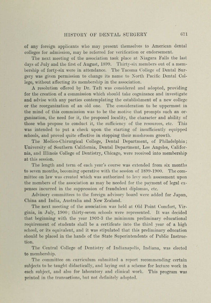 of any foreign applicants who may present themselves to American dental colleges for admission, may be referred for verification or endorsement. The next meeting of the association took place at Niagara Falls the last days of July and the first of August, 1899. Thirty-six members out of a mem- bership of forty-six were in attendance. The Tacoma College of Dental Sur- gery was given permission to change its name to North Pacific Dental Col- lege, without affecting its membership in the association. A resolution offered by Dr. Taft was considered and adopted, providing for the creation of a commission which should take cognizance and investigate and advise with any parties contemplating the establishment of a new college or the reorganization of an old one. The consideration to be uppermost in the mind of this commission was to be the motive that prompts such an or- ganization, the need for it, the proposed locality, the character and ability of those who propose to conduct it, the sufficiency of the resources, etc. This was intended to put a check upon the starting of insufficiently equipped schools, and proved quite effective in stopping their mushroom growth. The Medico-Chirurgical College, Dental Department, of Philadelphia; University of Southern California, Dental Department, Los Angeles, Califor- nia, and Illinois College of Dentistry, Chicago, were received into membership at this session. The length and term of each year’s course was extended from six months to seven months, becoming operative with the session of 1899-1900. The com- mittee on law was created which was authorized to levy such assessment upon the members of the association as may be needed for the payment of legal ex- penses incurred in the suppression of fraudulent diplomas, etc. Advisory committees to the foreign advisory board were added for Japan, China and India, Australia and New Zealand. The next meeting of the association was held at Old Point Comfort, Vir- ginia, in Jul}r, 1900; thirty-seven schools were represented. It was decided that beginning with the year 1902-3 the minimum preliminary educational requirement of students shall be a certificate into the third year of a high school, or its equivalent, and it was stipulated that this preliminary education should be placed in the hands of the State Superintendents of Public Instruc- tion. The Central College of Dentistry of Indianapolis, Indiana, was elected to membership. The committee on curriculum submitted a report recommending certain subjects to be taught didactically, and laying out a scheme for lecture work in each subject, and also for laboratory and clinical work. This program was printed in the transactions, hut not definitely adopted.