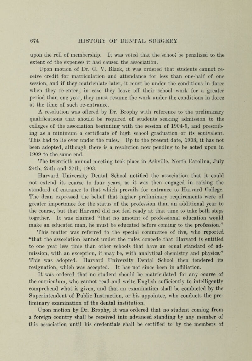 upon the roll of membership. It was voted that the school be penalized to the extent of the expenses it had caused the association. Upon motion of Dr. G. Y. Black, it was ordered that students cannot re- ceive credit for matriculation and attendance for less than one-half of one session, and if they matriculate later, it must be under the conditions in force when they re-enter; in case they leave off their school work for a greater period than one year, they must resume the work under the conditions in force at the time of such re-entrance. A resolution was offered by Dr. Brophy with reference to the preliminary qualifications that should be required of students seeking admission to the colleges of the association beginning with the session of 1904-5, and prescrib- ing as a minimum a certificate of high school graduation or its equivalent. This had to lie over under the rules. Up to the present date, 1908, it has not been adopted, although there is a resolution now pending to be acted upon in 1909 to the same end. The twentieth annual meeting took place in Ashville, North Carolina, July 24th, 25th and 27th, 1903. Harvard University Dental School notified the association that it could not extend its course to four years, as it was then engaged in raising the standard of entrance to that which prevails for entrance to Harvard College. The dean expressed the belief that higher preliminary requirements were of greater importance for the status of the profession than an additional year to the course, but that Harvard did not feel ready at that time to take both steps together. It was claimed “that no amount of professional education would make an educated man, he must be educated before coming to the profession.” This matter was referred to the special committee of five, who reported “that the association cannot under the rules concede that Harvard is entitled to one year less time than other schools that have an equal standard of ad- mission, with an exception, it may be, with analytical chemistry and physics.” This was adopted. Harvard University Dental School then tendered its resignation, which was accepted. It has not since been in affiliation. It was ordered that no student should be matriculated for any course of the curriculum, who cannot read and write English sufficiently to intelligently comprehend what is given, and that an examination shall be conducted by the Superintendent of Public Instruction, or his appointee, who conducts the pre- liminary examination of the dental institution. Upon motion by Dr. Brophy, it was ordered that no student coming from a foreign country shall be received into advanced standing by any member of this association until his credentials shall be certified to by the members of