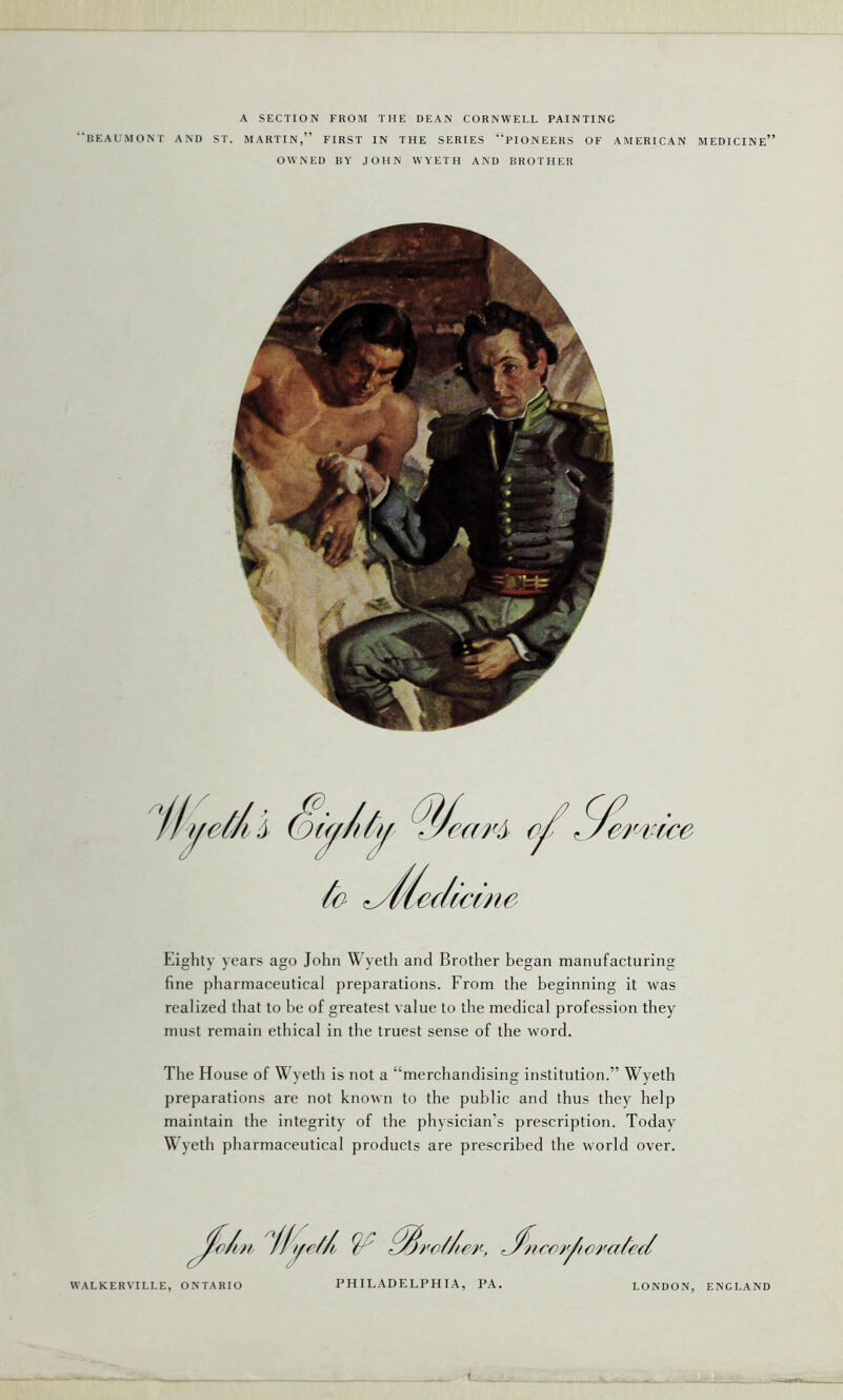 A SECTION FROM THE DEAN CORNWELL PAINTING BEAUMONT AND ST. MARTIN,” FIRST IN THE SERIES “PIONEERS OF AMERICAN MEDICINE” OWNED BY JOHN WYETH AND BROTHER Eighty years ago John Wyeth and Brother began manufacturing fine pharmaceutical preparations. From the beginning it was realized that to be of greatest value to the medical profession they must remain ethical in the truest sense of the word. The H ouse of Wyeth is not a “merchandising institution.” Wyeth preparations are not known to the public and thus they help maintain the integrity of the physician’s prescription. Today Wyeth pharmaceutical products are prescribed the world over. PHILADELPHIA, PA. WALKERVILLE, ONTARIO LONDON, ENGLAND