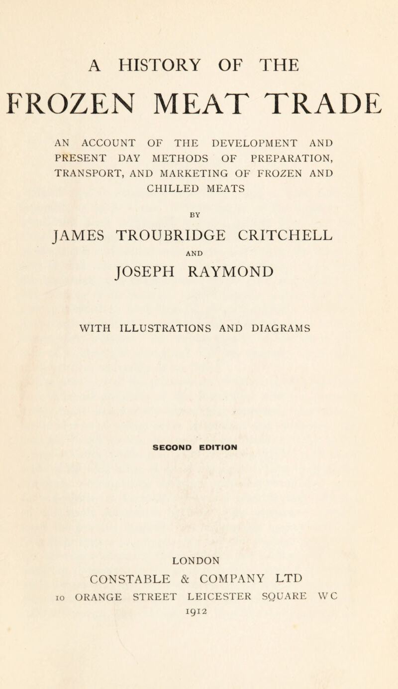 FROZEN MEAT TRADE AN ACCOUNT OF THE DEVELOPMENT AND PRESENT DAY METHODS OF PREPARATION, TRANSPORT, AND MARKETING OF FROZEN AND CHILLED MEATS BY JAMES TROUBRIDGE CRITCHELL AND JOSEPH RAYMOND WITH ILLUSTRATIONS AND DIAGRAMS SECOND EDITION LONDON CONSTABLE & COMPANY LTD 10 ORANGE STREET LEICESTER SQUARE WC 1912