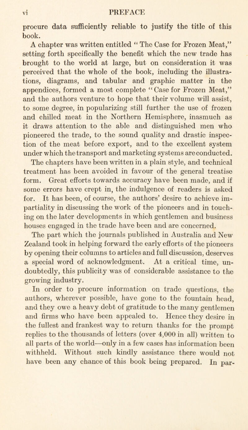 procure data sufficiently reliable to justify the title of this book. A chapter was written entitled ‘‘ The Case for Frozen Meat,” setting forth specifically the benefit which the new trade has brought to the world at large, but on consideration it was perceived that the whole of the book, including the illustra- tions, diagrams, and tabular and graphic matter in the appendices, formed a most complete “Case for Frozen Meat,” and the authors venture to hope that their volume will assist, to some degree, in popularizing still further the use of frozen and ehilled meat in the Northern Hemisphere, inasmuch as it draws attention to the able and distinguished men who pioneered the trade, to the sound quality and drastie inspec- tion of the meat before export, and to the excellent system under which the transport and marketing systems are conducted. The chapters have been written in a plain style, and technical treatment has been avoided in favour of the general treatise form. Great efforts towards accuraey have been made, and if some errors have crept in, the indulgence of readers is asked for. It has been, of course, the authors’ desire to achieve im- partiality in discussing the work of the pioneers and in touch- ing on the later developments in which gentlemen and business houses engaged in the trade have been and are concerned. The part which the journals published in Australia and New Zealand took in helping forward the early efforts of the pioneers by opening their columns to articles and full discussion, deserves a special word of acknowledgment. At a critical time, un- doubtedly, this publicity was of considerable assistance to the growing industry. In order to procure information on trade questions, the authors, wherever possible, have gone to the fountain head, and they owe a heavy debt of gratitude to the many gentlemen and firms who have been appealed to. Hence they desire in the fullest and frankest way to return thanks for the prompt replies to the thousands of letters (over 4,000 in all) written to all parts of the world—only in a few cases has information been withheld. Without such kindly assistance there would not have been any chance of this book being prepared. In par-